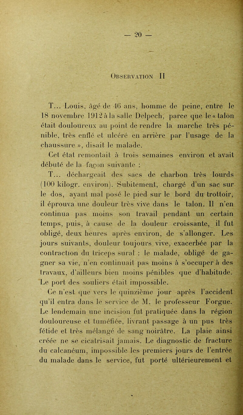 Observation II T... Louis, âgé de 40 ans, homme de peine, entre le 18 novembre 1912 à la salle Delpech, parce que le «talon était douloureux au point de rendre la marche très pé- nible, très enflé et ulcéré en arrière par l’usage de la chaussure », disait le malade. Cet état remontait à trois semaines environ et avait débuté de la façon suivante : T... déchargeait des sacs de charbon très lourds (100 kilogr. environ). Subitement, chargé d’un sac sur le dos, ayant mal posé le pied sur le bord du trottoir, il éprouva une douleur très vive dans le talon. Il n’en continua pas moins son travail pendant un certain temps, puis, à cause de la douleur croissante, il fut obligé, deux heures après environ, de s’allonger. Les jours suivants, douleur toujours vive, exacerbée par la contraction du triceps sural : le malade, obligé de ga- gner sa vie, n’en continuait pas moins à s’occupera des travaux, d’ailleurs bien moins pénibles que d’habitude. Le port des souliers était impossible. Ce n’est que vers le quinzième jour après l’accident qu'il entra dans le service de M. le professeur Forgue. Le lendemain une incision fut pratiquée dans la région douloureuse et tuméfiée, livrant passage à un pus très fétide et très mélangé de sang noirâtre. La plaie ainsi créée ne se cicatrisait jamais. Le diagnostic de fracture du calcanéum, impossible les premiers jours de l’entrée du malade dans le service, fut porté ultérieurement et