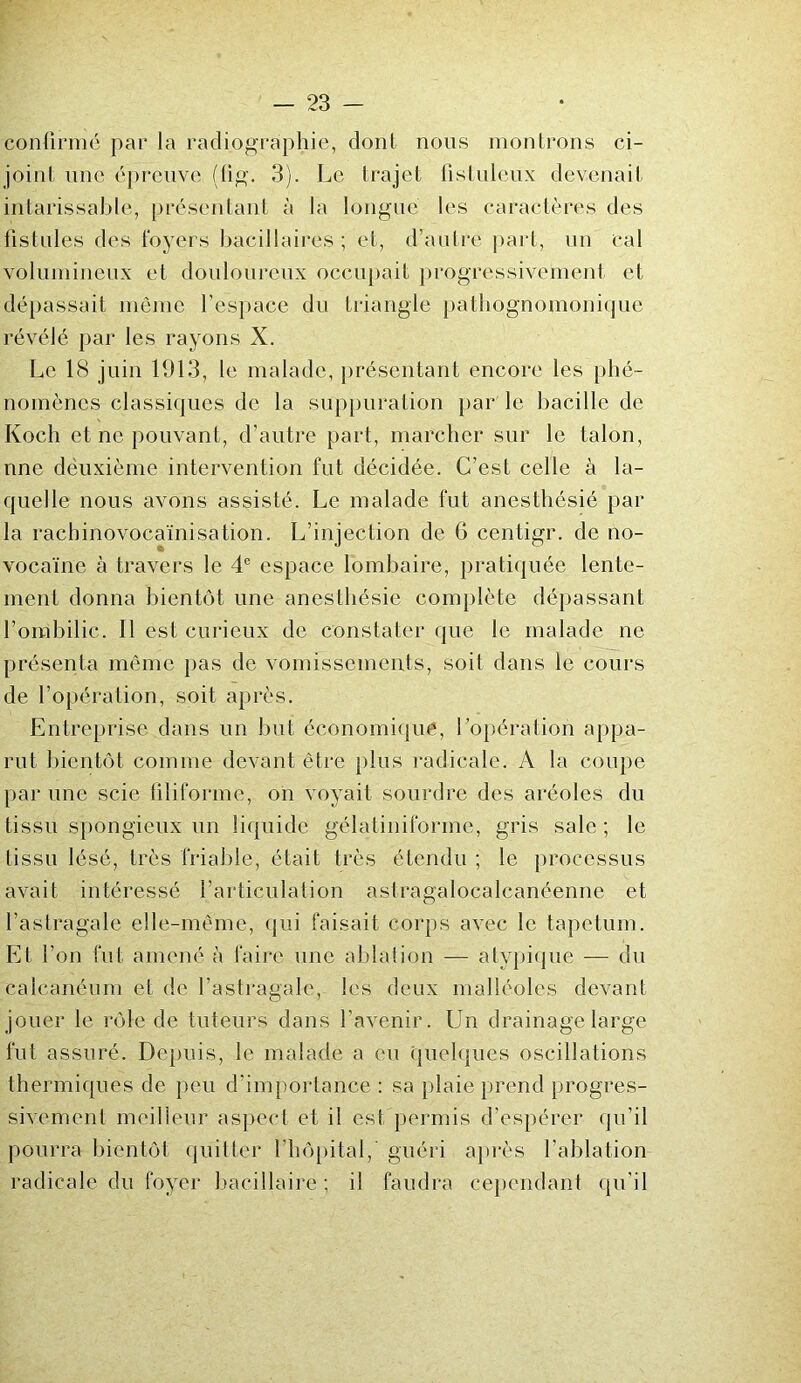 confirmé par la radiographie, dont nous montrons ci- joint une épreuve (fig. 3). Le trajet fistuleux devenait intarissable, présentant à la longue les caractères des fistules des foyers bacillaires ; et, d’autre part, un cal volumineux et douloureux occupait progressivement et dépassait même l’espace du triangle pathognomonique révélé par les rayons X. Le 18 juin 1913, le malade, présentant encore les phé- nomènes classiques de la suppuration par le bacille de Koch et ne pouvant, d'autre part, marcher sur le talon, nne deuxième intervention fut décidée. C’est celle à la- quelle nous avons assisté. Le malade fut anesthésié par la racbinovocaïnisation. L’injection de 6 centigr. de no- vocaïne à travers le 4e espace lombaire, pratiquée lente- ment donna bientôt une anesthésie complète dépassant l’ombilic. Il est curieux de constater que le malade ne présenta même pas de vomissements, soit dans le cours de l’opération, soit après. Entreprise dans un but économique, l’opération appa- rut bientôt comme devant être plus radicale. A la coupe par une scie filiforme, on voyait sourdre des aréoles du tissu spongieux un liquide gélatiniforme, gris sale ; le tissu lésé, très friable, était très étendu ; le processus avait intéressé l’articulation astragalocalcanéenne et l’astragale elle-même, qui faisait corps avec le tapétum. Et l’on fut amené à faire une ablation — atypique — du calcanéum et de l’astragale, les deux malléoles devant jouer le rôle de tuteurs dans l’avenir. Un drainage large fut assuré. Depuis, le malade a eu quelques oscillations thermiques de peu d'importance : sa plaie prend progres- sivement meilleur aspect et il est permis d’espérer qu’il pourra bientôt quitter l'hôpital, guéri après l’ablation radicale du foyer bacillaire; il faudra cependant qu'il