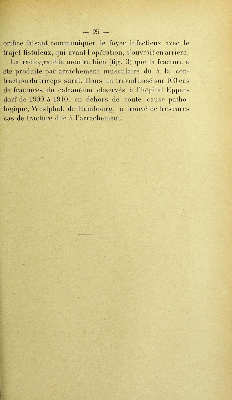 orifice faisant communiquer le foyer infectieux avec le trajet fistuleux, qui avant l’opération, s'ouvrait en arrière. La radiographie montre bien (fig. 3) que la fracture a été produite par arrachement musculaire dû à la con- traction du triceps sural. Dans un travail basé sur 103 cas de fractures du calcanéum observés à l’hôpital Eppen- dorf de 1900 à 1910, en dehors de toute cause patho- logique, Westphal, de Hambourg, a trouvé de très rares cas de fracture due à l'arrachement.