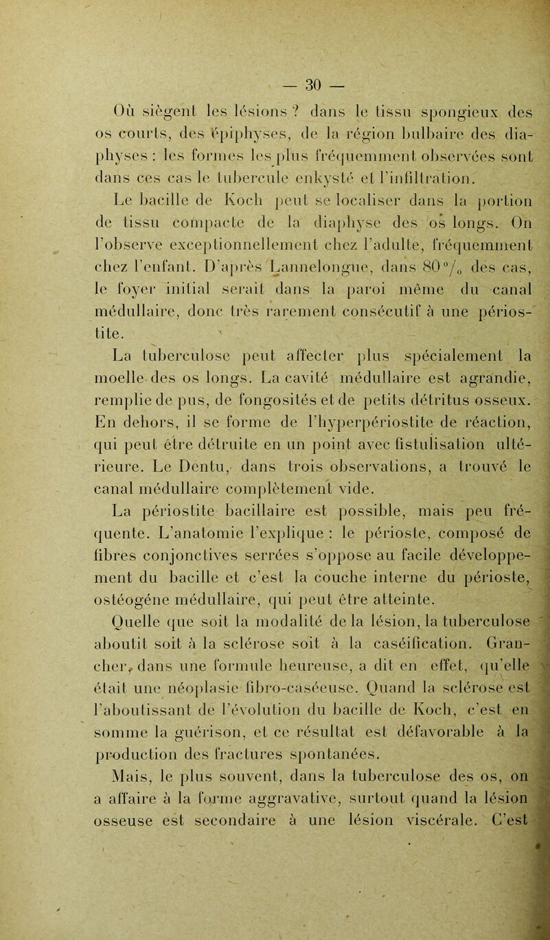 Où siègent les lésions ? dans le tissu spongieux des os courts, des épiphyses, de la région bulbaire des dia- physes : les formes les plus fréquemment observées sont dans ces cas le tubercule enkysté et l’infiltration. Le bacille de Koch peut se localiser dans la portion de tissu compacte de la diaphyse des os longs. On l’observe exceptionnellement chez l’adulte, fréquemment chez l’enfant. D’après Lannelongue, dans 80°/o des cas, le foyer initial serait dans la paroi même du canal médullaire, donc très rarement consécutif à une périos- tite. ' La tuberculose peut affecter plus spécialement la moelle des os longs. La cavité médullaire est agrandie, remplie de pus, de fongosités et de petits détritus osseux. En dehors, il se forme de l’hyperpériostite de réaction, qui peut être détruite en un point avec fistulisation ulté- rieure. Le Dentu,' dans trois observations, a trouvé le canal médullaire complètement vide. La périostite bacillaire est possible, mais peu fré- quente. L’anatomie l’explique : le périoste, composé de libres conjonctives serrées s’oppose au facile développe- ment du bacille et c’est la couche interne du périoste, ostéogéne médullaire, qui peut être atteinte. Quelle que soit la modalité delà lésion, la tuberculose aboutit soit ù la sclérose soit à la caséification. Gran- clieiq dans une formule heureuse, a dit en effet, qu’elle était une néoplasie fibro-câséeuse. Quand la sclérose est l'aboutissant de l'évolution du bacille de Koch, c’est en somme la guérison, et ce résultat est défavorable à la production des fractures spontanées. Mais, le plus souvent, dans la tuberculose des os, on a affaire à la forme aggravative, surtout quand la lésion osseuse est secondaire à une lésion viscérale. C’est