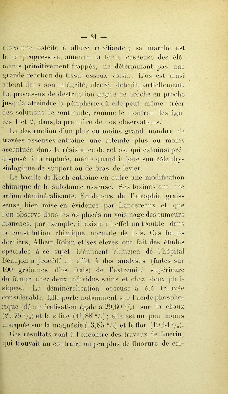 alors une ostéite à allure raréfiante ; sa marche est lente,-progressive, amenant la fonte caséeuse des élé- ments primitivement frappés, ne déterminant pas une grande réaction du tissu osseux voisin. L’os est ainsi atteint dans son intégrité, ulcéré, détruit partiellement. Le processus de destruction gagne de proche en proche jusqu’à atteindre la périphérie où elle peut même créer des solutions de continuité, comme le montrent les ligu- res 1 et 2, dans la première de nos observations. La destruction d’un plus ou moins grand nombre de travées osseuses entraîne une atteinte plus ou moins accentuée dans la résistance de cet os, qui est ainsi pré- disposé à la rupture, même quand il joue son rôle phy- siologique de support ou de bras de levier. Le bacille de Koch entraîne en outre une modification chimique de la substance osseuse. Ses toxines ont une action déminéralisante. En dehors de l’atrophie grais- seuse, bien mise en évidence par Lancereaux et que l’on observe dans les os placés au voisinage des tumeurs blanches, par exemple, il existe en effet un trouble dans la constitution chimique normale de l’ôs. Ces temps derniers, Albert Robin et ses élèves ont fait des études spéciales à ce sujet. L’éminent clinicien de l’hôpital Beaujon a procédé en effet à des analyses (faites sur 100 grammes d'os frais) de l’extrémité supérieure du fémur chez deux individus sains et chez deux phti- siques. La déminéralisation osseuse a été trouvée considérable. Elle porte notamment sur l'acide phospho- rique (déminéralisation égale à 29,60 °/0) sur la chaux (25.75 °/0) et la silice (41,88’ °/0) ; elle est un peu moins marquée sur la magnésie (13,85 °/0) et le flor (19,64 °/0). Ces résultats vont à l’encontre des travaux de Guérin, qui trouvait au contraire un peu plus de fluorure de cal-