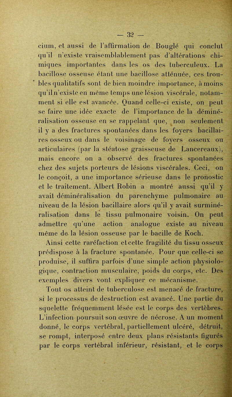 cium, et aussi de l’affirmation de Bouglé qui conclut qu’il n’existe vraisemblablement pas d’altérations chi- miques importantes dans les os des tuberculeux. La bacillose osseuse étant une bacillose atténuée, ces trou- bles qualitatifs sont de bien moindre importance, à moins qu’iln’existe en môme temps une lésion viscérale, notam- ment si elle est'avancée. Quand celle-ci existe, on peut se faire une idée exacte de l’importance de la déminé- ralisation osseuse en se rappelant que, non seulement il y a des fractures spontanées dans les foyers bacillai- res osseux ou dans le voisinage de foyers osseux ou articulaires (par la stéatose graisseuse de Lancereaux), mais encore on a observé des fractures spontanées chez des sujets porteurs de lésions viscérales. Ceci, on le conçoit, a une importance sérieuse dans le pronostic et le traitement. Albert Robin a montré aussi qu’il y avait déminéralisation du parenchyme pulmonaire au niveau de la lésion bacillaire alors qu’il y avait surminé- ralisation dans le tissu pulmonaire voisin. On peut admettre qu’une action analogue existe au niveau même de la lésion osseuse par le bacille de Koch. Ainsi cette raréfaction et cette fragilité du tissu osseux prédispose à la fracture spontanée. Pour que celle-ci se produise, il suffira parfois d’une simple action physiolo- gique, contraction musculaire, poids du corps, etc. Des exemples divers vont expliquer ce mécanisme. Tout os atteint de tuberculose est menacé de fracture, si le processus de destruction est avancé. Une partie du squelette fréquemment lésée est le corps des vertèbres. L’infection poursuit son œuvre de nécrose. A un moment donné, le corps vertébral, partiellement ulcéré, détruit, se rompt, interposé entre deux plans-résistants figurés par le corps vertébral inférieur, résistant, et le corps