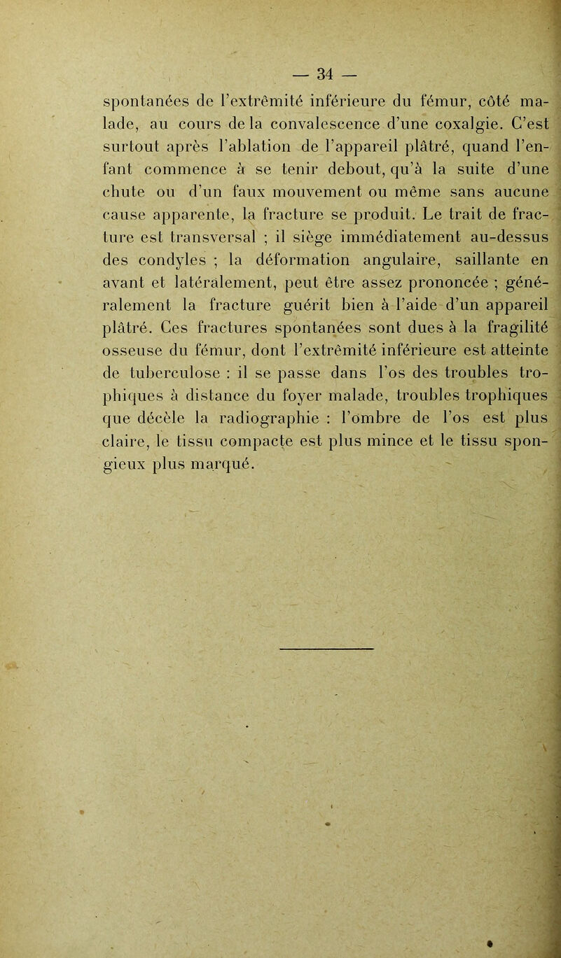 spontanées de l’extrémité inférieure du fémur, côté ma- lade, au cours de la convalescence d’une coxalgie. C’est surtout après l’ablation de l’appareil plâtré, quand Ten- tant commence à se tenir debout, qu’à la suite d’une chute ou d’un faux mouvement ou même sans aucune cause apparente, la fracture se produit. Le trait de frac- ture est transversal ; il siège immédiatement au-dessus des condyles ; la déformation angulaire, saillante en avant et latéralement, peut être assez prononcée ; géné- ralement la fracture guérit bien à l’aide d’un appareil plâtré. Ces fractures spontanées sont dues à la fragilité osseuse du fémur, dont l’extrémité inférieure est atteinte de tuberculose : il se passe dans l’os des troubles tro- phiques à distance du foyer malade, troubles trophiques que décèle la radiographie : l’ombre de l’os est plus claire, le tissu compacte est plus mince et le tissu spon- gieux plus marqué.