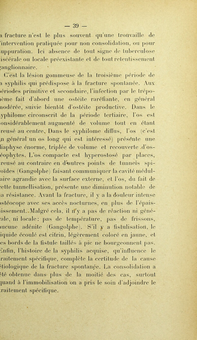 a fracture n’est le plus souvent qu’une trouvaille de 'intervention pratiquée pour non consolidation, ou pour uppuration. Ici absence de tout signe de tuberculose iscérale ou locale préexistante et de tout retentissement ganglionnaire. C’est la lésion gommeuse de la troisième période de a syphilis qui prédispose à la fracture spontanée. Aux périodes primitive et secondaire, l’infection par le trépo- nème fait d’abord une ostéite raréfiante, en général nodérée, suivie bientôt d’ostéite productive. Dans le yphilome circonscrit de la période tertiaire, l’os est onsidérablement augmenté de volume tout en étant reusé au centre. Dans le syphilome diffus, l’os (c’est n général un os long qui est intéressé) présénte une liaphyse énorme, triplée de volume et recouverte d’os- éophytes. L’os compacte est hyperostosé par places, reusé au contraire en d'autres points de tunnels spi- oïdes (Gangolphe) faisant communiquer la cavité médul- aire agrandie avec la surface externe, et l’os, du fait de ■ette tunnellisation, présente une diminution notable de sa résistance. Avant la fracture, il y a la douleur intense istéocope avec ses accès nocturnes, en plus de l’épais- sissement.-Malgré cela, il n’y a pas de réaction ni géné- •ale, ni locale: pas de température, pas de frissons, mcune adénite (Gangolphe). S’il y a fistulisation, le iquide écoulé est citrin, légèrement coloré en jaune, et es bords de la fistule taillés à pic ne bourgeonnent pas. ïnfin, l’histoire de la syphilis acquise, qu’influence le raitement spécifique, complète la certitude de la cause biologique de la fracture spontanée. La consolidation a îté obtenue dans- plus de la moitié des cas, surtout juand à l’immobilisation on a pris le soin d’adjoindre le raitement spécifique.