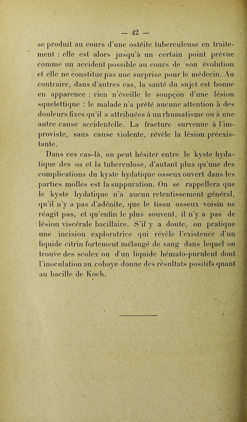 se produit au cours d’une ostéite tuberculeuse en traite- ment : elle est alors jusqu’à un certain point prévue comme un accident possible au cours de son évolution et elle ne constitue pas une surprise pour le médecin. Au contraire, dans d’autres cas, la santé du sujet est bonne en apparence : rien n’éveille le soupçon d’une lésion squelettique : le malade n’a prêté aucune attention à des douleurs fixes qu’il a attribuées à un rhumatisme ou à une autre cause accidentelle. La fracture survenue à l’im- proviste, sans cause violente, révèle la lésion préexis- tante. Dans ces cas-là, on peut hésiter entre le kyste hyda- tique des os et la tuberculose, d’autant plus qu’une des complications du kyste hydatique osseux ouvert dans les parties molles est la suppuration. On se rappellera que le kyste hydatique n’a aucun retentissement général, qu’il n’y a pas d’adénite, que le tissu osseux voisin ne réagit pas, et qu’enlin le plus souvent, il n’y a pas de lésion viscérale bacillaire. S’il y a doute, on pratique une incision exploratrice qui révèle l’existence d’un liquide citrin fortement mélangé de sang dans lequel on trouve des scolex ou d’un liquide hémato-purulent dont l’inoculation au cobaye donne des résultats positifs quant au bacille de Koch.