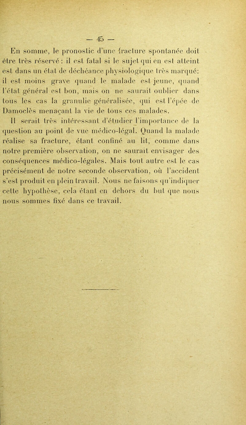 En somme, le pronostic d’une fracture spontanée doit être très réservé: il est fatal si le sujet qui en est atteint est dans un état de déchéance physiologique très marqué: il est moins grave quand le malade est jeune, quand l’état général est bon, mais on ne saurait oublier dans tous les cas la granulie généralisée, qui est l’épée de Damoclès menaçant la vie de tous ces malades. Il serait très intéressant d’étudier l’importance de la question au point de vue médico-légal. Quand la malade réalise sa fracture, étant confiné au lit, comme dans notre première observation, on ne saurait envisager des conséquences médico-légales. Mais tout autre est le cas précisément de notre seconde observation, où l’accident s’est produit en plein travail. Nous ne faisons qu'indiquer cette hypothèse, cela étant en dehors du but que nous nous sommes fixé dans ce travail.