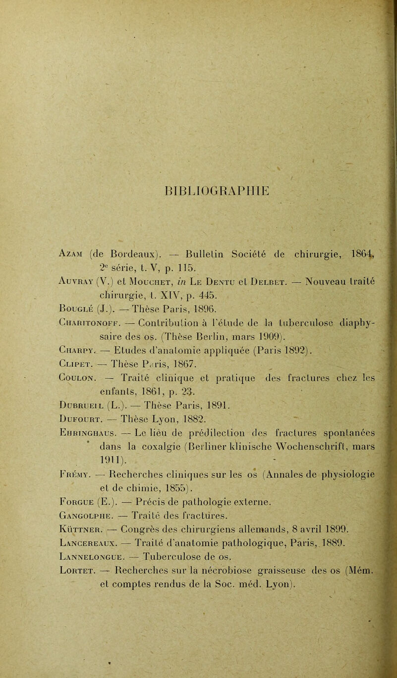 BIBLIOGRAPHIE Azam (de Bordeaux). — Bulletin Société de chirurgie, 1864, 2e série, t. V, p. 115. Auvray (V.) et Mouchet, in Le Dentu cl Delbet. — Nouveau traité chirurgie, t. XIV, p. 445. Bouglé (J.). — Thèse Paris, 1896. G u a ru ton o fe. — Contribution à l'étude de la tuberculose diaphy- saire des os. (Thèse Berlin, mars 1909). Cuarpy. — Etudes d’anatomie appliquée (Paris 1892). Clipet. — Thèse Pu ris, 1867. Goulon. — Traité clinique et pratique des fractures chez les enfants, 1861, p. 23. Dubrueil (L.). — Thèse Paris, 1891. Dufourt. — Thèse Lyon, 1882. Ehringhaus. — Le lieu de prédilection des fractures spontanées dans la coxalgie (Berliner klinische Wochenschrift, mars 1911). Erémy. — Recherches cliniques sur les os (Annales de physiologie et de chimie, 1855). Forgue (E.). — Précis de pathologie externe. Gangolphe. — Traité des fractures. Küttner. —- Congrès des chirurgiens allemands, 8 avril 1899. Lancereaux. — Traité d’anatomie pathologique, Paris, 1889. Lannelongue. — Tuberculose de os. Lortet. — Recherches sur la nécrobiose graisseuse des os (Mém. et comptes rendus de la Soc. méd. Lyon).