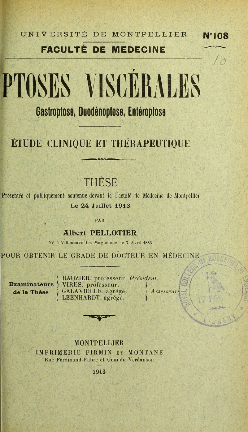 . UNIVERSITÉ DE MONTPELLIER FACULTÉ DE MEDECINE PTOSES VISCERALES Gastroptose, Duodénoptose, Entéroptose ÉTUDE CLINIQUE ET THÉRAPEUTIQUE THÈSE Présentée et publiquement soutenue devant la Faculté de Médecine de Montpellier Le 24 Juillet 1913 PAR * Albert PELLOTIER Né à Villeneuve-les-Maguelone, le 7 Avril 1883 POUR OBTENIR LE GRADE DE DOCTEUR EN MÉDECINE ÎRAUZIER, professeur, Président. VIRES, professeur. J GA LAVIELLE, agrégé. > Assesseurs. LEENHARDT, agrégé. ) MONTPELLIER IMPRIMERIE FIRMIN et MONTANE Rue Ferdinand-Fabre et Quai du Verdansor. *108 /ô 1913