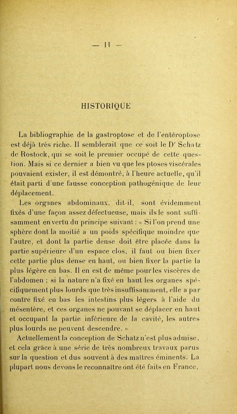 — Jt HISTORIQUE La bibliographie de la gastroptose et de l’entéroptose est déjà très riche. Il semblerait que ce soit le Dr Schatz de Rostock, qui se soit le premier occupé de cette ques- tion. Mais si ce dernier a bien vu que les ptoses viscérales pouvaient exister, il est démontré, à l’heure actuelle, qu’il était parti d’une fausse conception pathogénique de leur déplacement. Les organes abdominaux, dit-il, sont évidemment tixés d’une façon assez défectueuse, mais ils le sont suffi- samment en vertu du principe suivant : « Si l’on prend une sphère dont la moitié a un poids spécifique moindre que l’autre, et dont la partie dense doit être placée dans la partie supérieure d’un espace clos, il faut ou bien fixer cette partie plus dense en haut, ou bien fixer la partie la plus légère en bas. Il en est de même pour les viscères de l’abdomen ; si la nature n’a fixé en haut les organes spé- cifiquement plus lourds que très insuffisamment, elle a par contre fixé en bas les intestins plus légers à l’aide du mésentère, et ces organes ne pouvant se déplacer en haut et occupant la partie inférieure de la cavité, les autres plus lourds 11e peuvent descendre. » Actuellement la conception de Schatz n’est plus admise, et cela grâce à une série de très nombreux travaux parus sur la question et dus souvent à des maîtres éminents. La plupart nous devons le reconnaître ont été faits en F rance,