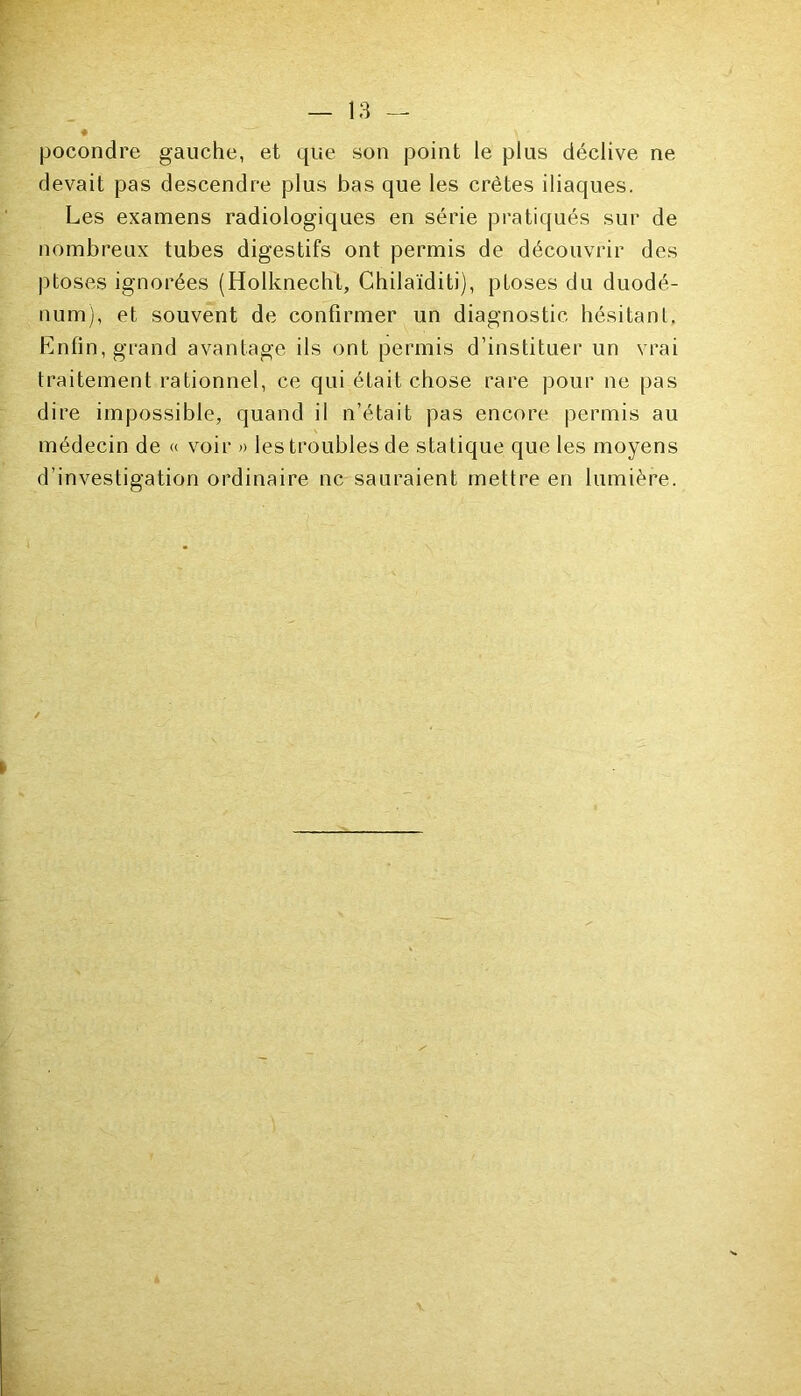 pocondre gauche, et que son point le plus déclive ne devait pas descendre plus bas que les crêtes iliaques. Les examens radiologiques en série pratiqués sur de nombreux tubes digestifs ont permis de découvrir des ptoses ignorées (Holknecht, Chilaïditi), ptoses du duodé- num), et souvent de confirmer un diagnostic hésitant. Enfin, grand avantage ils ont permis d’instituer un vrai traitement rationnel, ce qui était chose rare pour ne pas dire impossible, quand il n’était pas encore permis au médecin de « voir » les troubles de statique que les moyens d’investigation ordinaire ne sauraient mettre en lumière.
