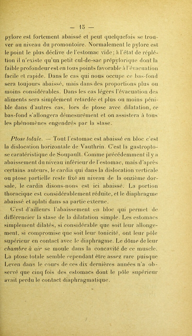 pylore est fortement abaissé et peut quelquefois se trou- ver au niveau du promontoire. Normalement le pylore est le point le plus déclive de l’estomac vide ; à l’état de réplé- tion il n’existe qu’un petit cul-de-sac prépylorique dont la faible profondeur est en tous points favorable à l’évacuation facile et rapide. Dans le cas qui nous occupe ce bas-fond sera toujours abaissé, mais dans des proportions plus ou moins considérables. Dans les cas légers l’évacuation des aliments sera simplement retardée et plus ou moins péni- ble dans d’autres cas, lors de ptose avec dilatation, ce bas-fond s’allongera démesurément et on assistera à tous les phénomènes engendrés par la stase. Ptose totale. — Tout l’estomac est abaissé en bloc c’est la dislocation horizontale de Vaulhrin. C’est la gastroplo- se caratéristique de Soupault. Comme précédemment il y a abaissement du niveau inférieur de l’estomac, mais d’après certains auteurs, le cardia qui dans la dislocation verticale ou ptose partielle reste fixé au niveau de la onzième dor- sale, le cardia disons-nons est ici abaissé. La portion thoracique est considérablement réduite, et le diaphragme abaissé et aplati dans sa partie externe. C’est d’ailleurs l’abaissement en bloc qui permet de différencier la stase de la dilatation simple. Les estomacs simplement dilatés, si considérable que soit leur allonge- ment, si compromise que soit leur tonicité, ont leur pôle supérieur en contact avec le diaphragme. Le dôme de leur chambre à air se moule dans la concavité de ce muscle. La ptose totale semble cependant être assez rare puisque Leven dans le cours de ces dix dernières années n’a ob- servé que cinq fois des estomacs dont le pôle supérieur avait perdu le contact diaphragmatique.