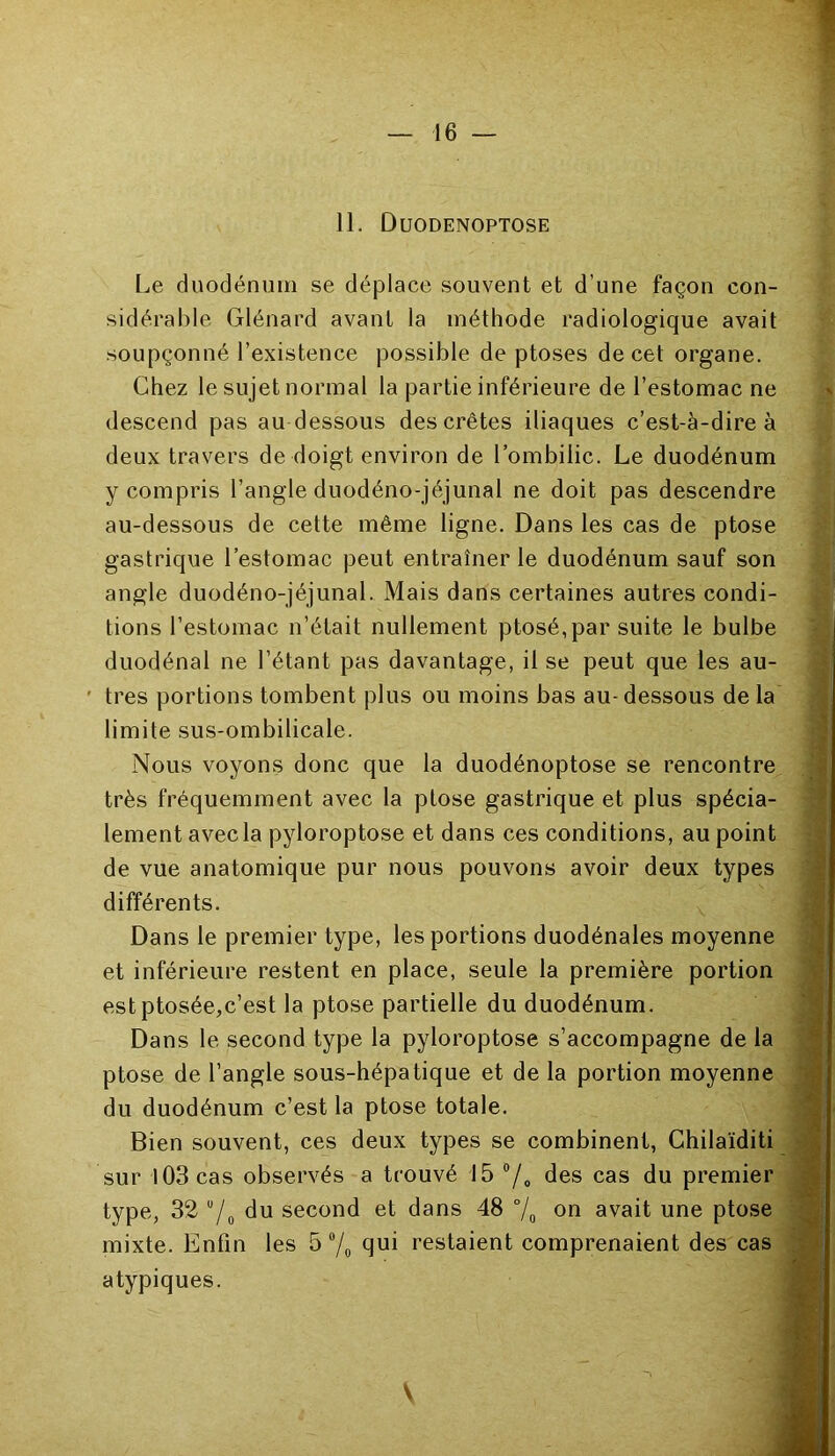 11. Duodenoptose Le duodénum se déplace souvent et d’une façon con- sidérable Glénard avant la méthode radiologique avait soupçonné l’existence possible de ptoses de cet organe. Chez le sujet normal la partie inférieure de l’estomac ne descend pas au dessous des crêtes iliaques c’est-à-dire à deux travers de doigt environ de l’ombilic. Le duodénum y compris l'angle duodéno-jéjunal ne doit pas descendre au-dessous de cette même ligne. Dans les cas de ptose gastrique l’estomac peut entraîner le duodénum sauf son angle duodéno-jéjunal. Mais dans certaines autres condi- tions l’estomac n’était nullement ptosé,par suite le bulbe duodénal ne l’étant pas davantage, il se peut que les au- tres portions tombent plus ou moins bas au- dessous de la limite sus-ombilicale. Nous voyons donc que la duodénoptose se rencontre très fréquemment avec la ptose gastrique et plus spécia- lement avec la pyloroptose et dans ces conditions, au point de vue anatomique pur nous pouvons avoir deux types différents. Dans le premier type, les portions duodénales moyenne et inférieure restent en place, seule la première portion estptosée,c’est la ptose partielle du duodénum. Dans le second type la pyloroptose s’accompagne de la ptose de l’angle sous-hépatique et de la portion moyenne du duodénum c’est la ptose totale. Bien souvent, ces deux types se combinent, Chilaïditi sur 103 cas observés a trouvé 15 °/0 des cas du premier type, 32 u/0 du second et dans 48 °/0 on avait une ptose mixte. Enfin les 5 °/0 qui restaient comprenaient des cas atypiques.