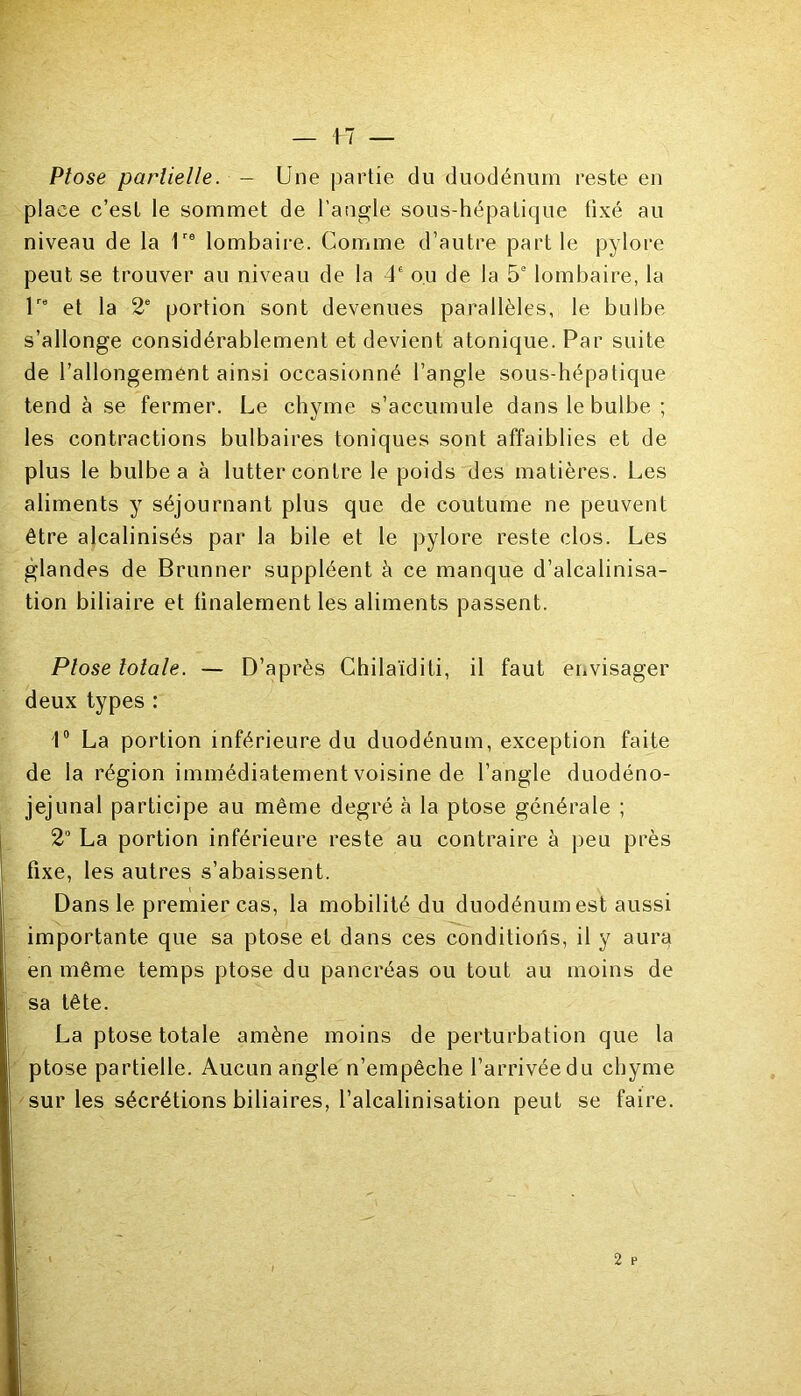 Ptose partielle. - Une partie du duodénum reste en place c’est le sommet de l’angle sous-hépatique fixé au niveau de la 1re lombaire. Comme d’autre partie pylore peut se trouver au niveau de la 4e ou de la 5e lombaire, la lro et la 2e portion sont devenues parallèles, le bulbe s’allonge considérablement et devient atonique. Par suite de l’allongement ainsi occasionné l’angle sous-hépatique tend à se fermer. Le chyme s’accumule dans le bulbe ; les contractions bulbaires toniques sont affaiblies et de plus le bulbe a à lutter contre le poids des matières. Les aliments y séjournant plus que de coutume ne peuvent être alcalinisés par la bile et le pylore reste clos. Les glandes de Brunner suppléent à ce manque d’alcalinisa- tion biliaire et finalement les aliments passent. Ptose totale. — D’après Chilaïditi, il faut envisager deux types : 1° La portion inférieure du duodénum, exception faite de la région immédiatement voisine de l’angle duodéno- jejunal participe au même degré à la ptose générale ; 2° La portion inférieure reste au contraire à peu près fixe, les autres s’abaissent. Dans le premier cas, la mobilité du duodénum est aussi importante que sa ptose et dans ces conditions, il y aura en même temps ptose du pancréas ou tout au moins de sa tête. La ptose totale amène moins de perturbation que la ptose partielle. Aucun angle n’empêche l’arrivée du chyme sur les sécrétions biliaires, l’alcalinisation peut se faire.