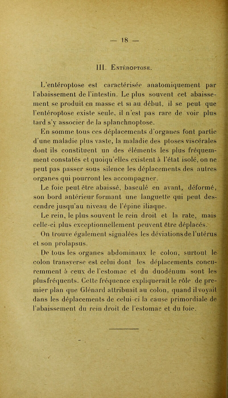 III. Entêroptose. L’entéroptose est caractérisée anatomiquement par l’abaissement de l’intestin. Le plus souvent cet abaisse- ment se produit en masse eL si au début, il se peut que l’entéroptose existe seule, il n’est pas rare de voir plus tard s’y associer de la splanchnoptose. En somme tous ces déplacements d’organes font partie d’une maladie plus vaste, la maladie des ptoses viscérales dont ils constituent un des éléments les plus fréquem- ment constatés et quoiqu’elles existent à l’état isolé, on ne peut pas passer sous silence les déplacements des autres organes qui pourront les accompagner. Le foie peut être abaissé, basculé en avant, déformé, son bord antérieur formant une languette qui peut des- cendre jusqu’au niveau de l’épine iliaque. Le rein, le plus souvent le rein droit et la rate, mais celle-ci plus exceptionnellement peuvent être déplacés. On trouve également signalées les déviationsdel’utérus et son prolapsus. De tous les organes abdominaux le colon, surtout le colon transverse est celui dont les déplacements concu- remment à ceux de l’estomac et du duodénum sont les plusfréquents. Cette fréquence expliquerait le rôle de pre- mier plan que Glénard attribuait au colon, quand ilvoyail dans les déplacements de celui-ci la cause primordiale de l’abaissement du rein droit de l’estomac et du foie.