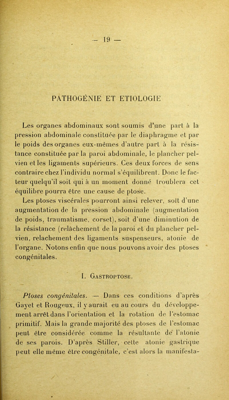 PATHOGÉNIE ET ETIOLOGIE Les organes abdominaux sont soumis d’une part à la pression abdominale constituée par le diaphragme et par le poids des organes eux-mêmes d’autre part à la résis- tance constituée par la paroi abdominale, le plancher pel- vien et les ligaments supérieurs. Ces deux forces de sens contraire chez l’individu normal s’équilibrent. Donc le fac- teur quelqu’il soit qui à un moment donné troublera cet équilibre pourra être une cause de ptose. Les ptoses viscérales pourront ainsi relever, soit d’une augmentation de la pression abdominale (augmentation de poids, traumatisme, corset), soit d’une diminution de la résistance (relâchement de la paroi et du plancher pel- vien, relâchement des ligaments suspenseurs, atonie de l’organe. Notons enfin que nous pouvons avoir des ptoses congénitales. I. Gastroptose. Ploses congénitales. — Dans ces conditions d’après Gayet et Rougeux, il y aurait eu au cours du développe- ment arrêt dans l’orientation et la rotation de l’estomac primitif. Mais la grande majorité des ptoses de Pestomac peut être considérée comme la résultante de l’atonie de ses parois. D’après Stiller, celte atonie gastrique peut elle même être congénitale, c’est alors la manifesta-