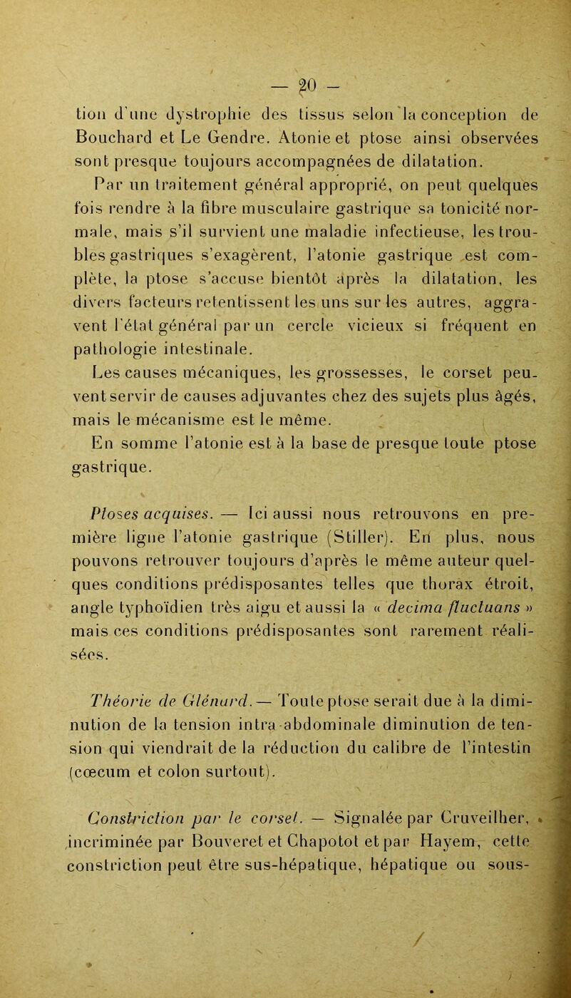 - ?0 - tion d'une dystrophie des tissus selon la conception de Bouchard et Le Gendre. Atonie et ptose ainsi observées sont presque toujours accompagnées de dilatation. Par un traitement général approprié, on peut quelques fois rendre à la fibre musculaire gastrique sa tonicité nor- male, mais s’il survient une maladie infectieuse, les trou- bles gastriques s’exagèrent, l’atonie gastrique est com- plète, la ptose s’accuse bientôt après la dilatation, les divers facteurs retentissent les uns sur les autres, aggra- vent l'état général par un cercle vicieux si fréquent en pathologie intestinale. Les causes mécaniques, les grossesses, le corset peu. ventservir de causes adjuvantes chez des sujets plus âgés, mais le mécanisme est le même. En somme l’atonie est à la base de presque toute ptose gastrique. Ploses acquises. — Ici aussi nous retrouvons en pre- mière ligne l’atonie gastrique (Stiller). En plus, nous pouvons retrouver toujours d’après le même auteur quel- ques conditions prédisposantes telles que thorax étroit, angle typhoïdien très aigu et aussi la « clecima fluctuans » mais ces conditions prédisposantes sont rarement réali- sées. Théorie de Glénard.— Toute ptose serait due à la dimi- nution de la tension intra abdominale diminution de ten- sion qui viendrait de la réduction du calibre de l’intestin (cæcum et colon surtout). Conslriclion par le corset. — Signalée par Cruveilher, . incriminée par Bouveret et Chapotot et par Hayem, cette constriction peut être sus-hépatique, hépatique ou sous- /