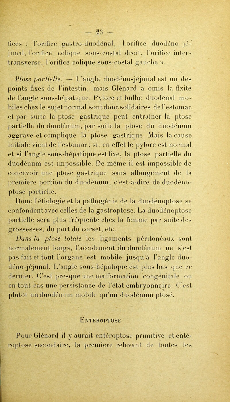 fices : l’orifice gastro-duodénal, l’orifice duodéno jé- junal, l’orifice colique sous-costal droit, l’orifice inter- transverse, l'orifice colique sous-costal gauche ». Ptose partielle. — L’angle duodéno-jéjunal est un des points fixes de l’intestin, mais Glénard a omis la fixité de l’angle sous-hépatique. Pylore et bulbe duodénal mo- biles chez le sujet normal sont donc solidaires de l’estomac et par suite la ptose gastrique peut entraîner la ptose partielle du duodénum, par suite la ptose du duodénum aggrave et complique la ptose gastrique. Mais la cause initiale vient de l’estomac; si, en effet le pylore est normal et si l’angle sous-hépatique est fixe, la ptose partielle du duodénum est impossible. De même il est impossible de concevoir une ptose gastrique sans allongement de la première portion du duodénum, c’est-à-dire de duodéno- ptose partielle. Donc l’étiologie et la pathogénie de la duodénoptose se confondent avec celles de la gastroptose. La duodénoptose partielle sera plus fréquente chez la femme par suite des grossesses, du port du corset, etc. Dans la plose lolale les ligaments péritonéaux sont normalement longs, l’accolement du duodénum ne s’est pas fait et tout l’organe est mobile jusqu’à l’angle duo- déno-jéjunal. L’angle sous-hépatique est plus bas que ce dernier. C’est presque une malformation congénitale ou en tout cas une persistance de l’état embryonnaire. C’est plutôt un duodénum mobile qu’un duodénum ptosé. Enteroptose Pour Glénard il y aurait entéroptose primitive etenté- roptose secondaire, la première relevant de toutes les