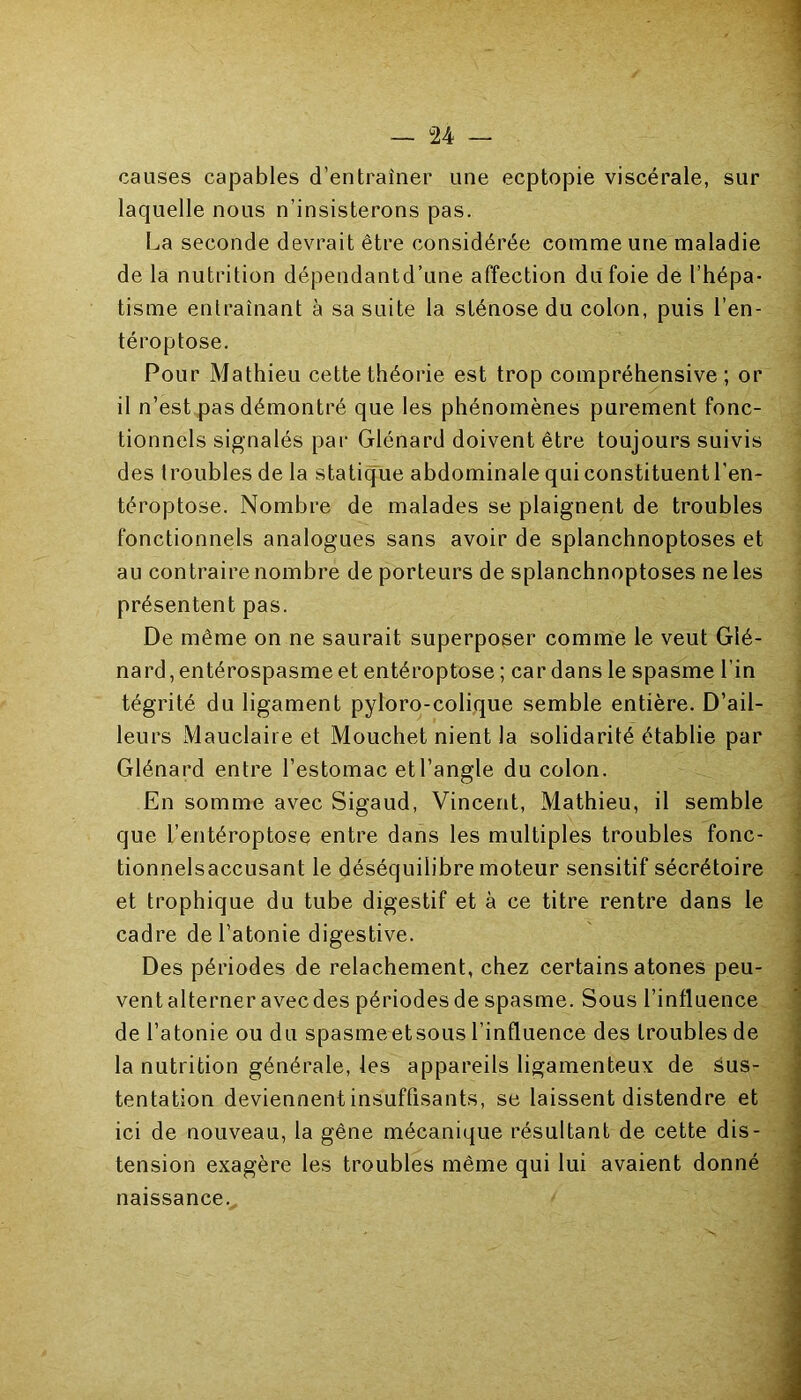 causes capables d’entraîner une ecptopie viscérale, sur laquelle nous n’insisterons pas. La seconde devrait être considérée comme une maladie de la nutrition dépendantd’une affection du foie de l’hépa- tisme entraînant à sa suite la sténose du colon, puis l’en- téroptose. Pour Mathieu cette théorie est trop compréhensive; or il n’est pas démontré que les phénomènes purement fonc- tionnels signalés par Glénard doivent être toujours suivis des troubles de la statique abdominale qui constituent l'en- téroptose. Nombre de malades se plaignent de troubles fonctionnels analogues sans avoir de splanchnoptoses et au contraire nombre de porteurs de splanchnoptoses ne les présentent pas. De même on ne saurait superposer comme le veut Glé- nard, entérospasme et entéroptose ; car dans le spasme l’in tégrité du ligament pyloro-colique semble entière. D’ail- leurs Mauclaire et Mouchet nient la solidarité établie par Glénard entre l’estomac et l’angle du colon. En somme avec Sigaud, Vincent, Mathieu, il semble que l’entéroptose entre dans les multiples troubles fonc- tionnelsaccusant le déséquilibre moteur sensitif sécrétoire et trophique du tube digestif et à ce titre rentre dans le cadre de l’atonie digestive. Des périodes de relâchement, chez certains atones peu- ventalterneravecdes périodesde spasme. Sous l’influence de l’atonie ou du spasme et sous l’influence des troubles de la nutrition générale, les appareils ligamenteux de sus- tentation deviennent insuffisants, se laissent distendre et ici de nouveau, la gêne mécanique résultant de cette dis- tension exagère les troubles même qui lui avaient donné naissance...