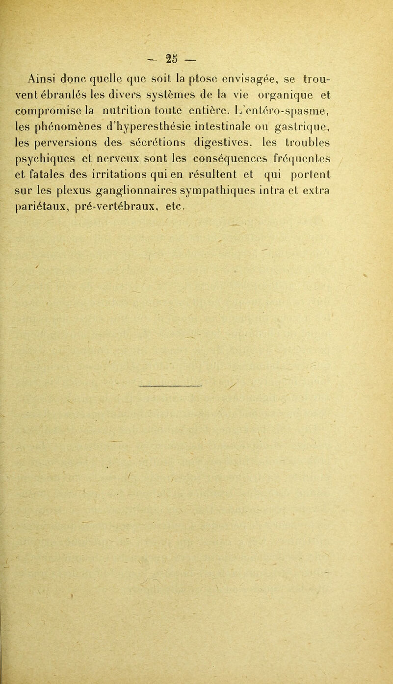 Ainsi donc quelle que soit la ptose envisagée, se trou- vent ébranlés les divers systèmes de la vie organique et compromise la nutrition toute entière. L’entéro-spasme, les phénomènes d’hyperesthésie intestinale ou gastrique, les perversions des sécrétions digestives, les troubles psychiques et nerveux sont les conséquences fréquentes et fatales des irritations qui en résultent et qui portent sur les plexus ganglionnaires sympathiques intra et extra pariétaux, pré-vertébraux, etc.