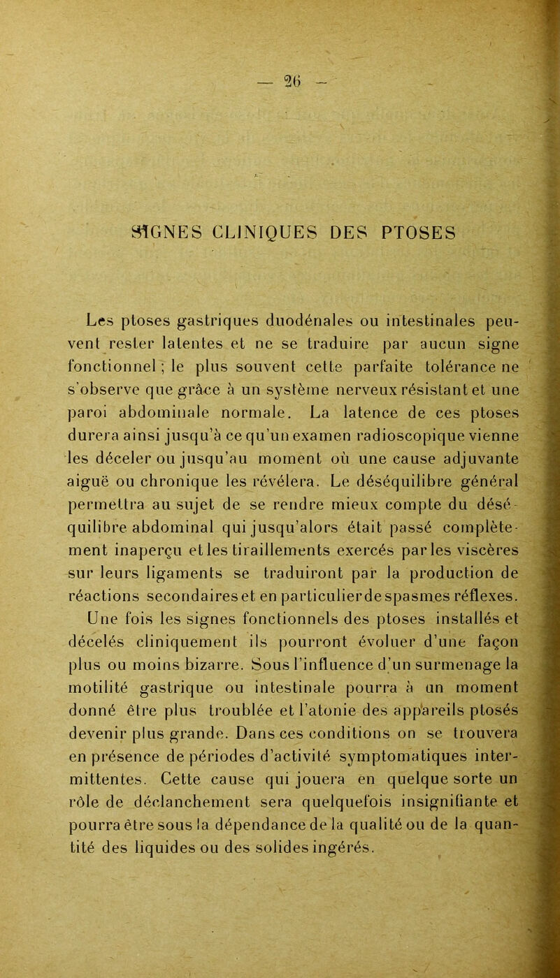 SIGNES CLINIQUES DES PTOSES Les ptoses gastriques duodénales ou intestinales peu- vent rester latentes et ne se traduire par aucun signe fonctionnel ; le plus souvent cette parfaite tolérance ne s’observe que grâce à un système nerveux résistant et une paroi abdominale normale. La latence de ces ptoses durera ainsi jusqu’à ce qu’un examen radioscopique vienne les déceler ou jusqu’au moment où une cause adjuvante aiguë ou chronique les révélera. Le déséquilibre général permettra au sujet de se rendre mieux compte du désé quilibre abdominal qui jusqu’alors était passé complète- ment inaperçu et les tiraillements exercés parles viscères sur leurs ligaments se traduiront par la production de réactions secondaires et en particulierdespasm.es réflexes. Une fois les signes fonctionnels des ptoses installés et décelés cliniquement ils pourront évoluer d’une façon plus ou moins bizarre. Sous l'influence d’un surmenage la motilité gastrique ou intestinale pourra à un moment donné être plus troublée et l’atonie des appareils ptosés devenir plus grande. Dans ces conditions on se trouvera en présence de périodes d’activité symptomatiques inter- mittentes. Cette cause qui jouera en quelque sorte un rôle de déclanchement sera quelquefois insignifiante et pourra être sous la dépendance de la qualité ou de la quan- tité des liquides ou des solides ingérés.