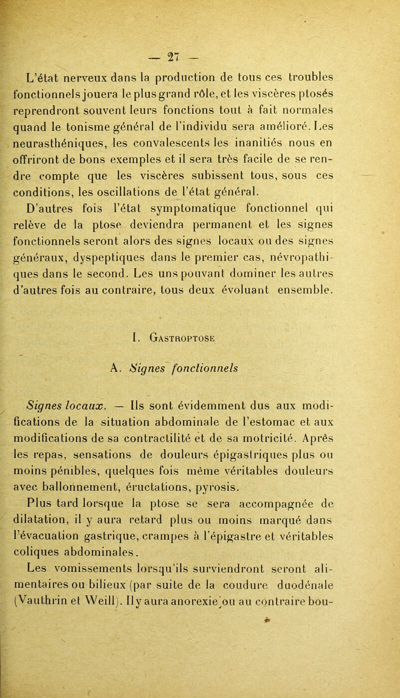 L’état nerveux dans la production de tous ces troubles fonctionnels jouera leplusgrand rôle, et les viscères ptosés reprendront souvent leurs fonctions tout à fait normales quand le tonisme général de l’individu sera amélioré. Les neurasthéniques, les convalescents les inanitiés nous en offriront de bons exemples et il sera très facile de se ren- dre compte que les viscères subissent tous, sous ces conditions, les oscillations de l’état général. D’autres fois l’état symptomatique fonctionnel qui relève de la ptose deviendra permanent et les signes fonctionnels seront alors des signes locaux ou des signes généraux, dyspeptiques dans le premier cas, névropathi- ques dans le second. Les uns pouvant dominer les autres d’autres fois au contraire, tous deux évoluant ensemble. 1. Gastroptose A. Signes fonctionnels Signes locaux. — Ils sont évidemment dus aux modi- fications de la situation abdominale de l’estomac et aux modifications de sa contractilité et de sa motricité. Après les repas, sensations de douleurs épigastriques plus ou moins pénibles, quelques fois même véritables douleurs avec ballonnement, éructations, pyrosis. Plus tard lorsque la ptose se sera accompagnée de dilatation, il y aura retard plus ou moins marqué dans l’évacuation gastrique, crampes à l’épigastre et véritables coliques abdominales. Les vomissements lorsqu’ils surviendront seront ali- mentaires ou bilieux (par suite de la coudure duodénale (Vauthrin et WeiM). Il y aura anorexie(ou au contraire bou-