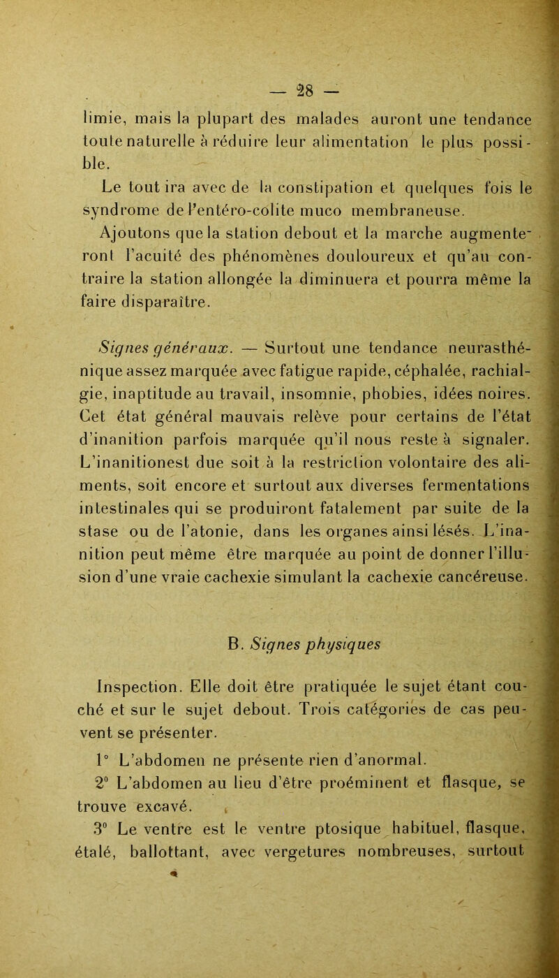 limie, mais la plupart des malades auront une tendance toute naturelle à réduire leur alimentation le plus possi- ble. Le tout ira avec de la constipation et quelques fois le syndrome dePentéro-colite muco membraneuse. Ajoutons que la station debout et la marche augmente* ront l’acuité des phénomènes douloureux et qu’au con- traire la station allongée la diminuera et pourra même la faire disparaître. Signes généraux. — Surtout une tendance neurasthé- nique assez marquée avec fatigue rapide, céphalée, rachial- gie, inaptitude au travail, insomnie, phobies, idées noires. Cet état général mauvais relève pour certains de l’état d’inanition parfois marquée qu’il nous reste à signaler. L’inanitionest due soit à la restriction volontaire des ali- ments, soit encore et surtout aux diverses fermentations intestinales qui se produiront fatalement par suite de la stase ou de l’atonie, dans les organes ainsi lésés. L’ina- nition peut même être marquée au point de donner l’illu- sion d’une vraie cachexie simulant la cachexie cancéreuse. B. Signes physiques Inspection. Elle doit être pratiquée le sujet étant cou- ché et sur le sujet debout. Trois catégories de cas peu- vent se présenter. 1° L’abdomen ne présente rien d’anormal. 2° L’abdomen au lieu d’être proéminent et flasque, se trouve excavé. 3° Le ventre est le ventre ptosique habituel, flasque, étalé, ballottant, avec vergetures nombreuses, surtout