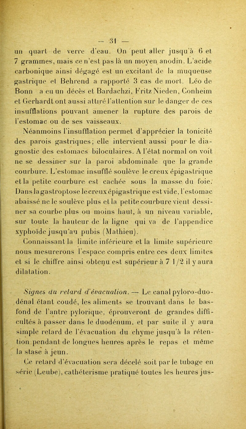 un quart de verre d’eau. On peut aller jusqu'à 6 et 7 grammes, mais ce n’est pas là un moyen anodin. L’acide carbonique ainsi dégagé est un excitant de la muqueuse gastrique et Behrend a rapporté 3 cas de mort. Léo de Bonn a eu un décès et Bardachzi, Fritz Nieden, Conheim et Gerhardt ont aussi attiré l’attention sur le danger de ces insufflations pouvant amener la rupture des parois de l’estomac ou de ses vaisseaux. Néanmoins l’insufflation permet d’apprécier la tonicité des parois gastriques; elle intervient aussi pour le dia- gnostic des estomacs biloculaires. A l’état normal on voit ne se dessiner sur la paroi abdominale que la grande courbure. L’estomac insufflé soulève le creux épigastrique et la petite courbure est cachée sous la masse du foie. Dans lagastroptose lecreuxépigastrique est vide, l’estomac abaissé ne le soulève plus et la petite courbure vient dessi- ner sa courbe plus ou moins haut, à un niveau variable, sur toute la hauteur de la ligne qui va de l’appendice xyphoïde jusqu’au pubis (Mathieu). Connaissant la limite inférieure et la limite supérieure nous mesurerons l’espace compris entre ces deux limites et si le chiffre ainsi obtenu est supérieur à 7 1/2 il y aura dilatation. Signes du retard d'évacuation.— Le canal pyloro-duo- dénal étant coudé, les aliments se trouvant dans le bas- fond de l’antre pylorique, éprouveront de grandes diffi- cultés à passer dans le duodénum, et par suite il y aura simple retard de l’évacuation du chyme jusqu’à la réten- tion pendant de longues heures après le repas et même la stase à jeun. Ce retard d’évacuation sera décelé soit parle tubage en série (Leube), cathétérisme pratiqué toutes les heures jus-