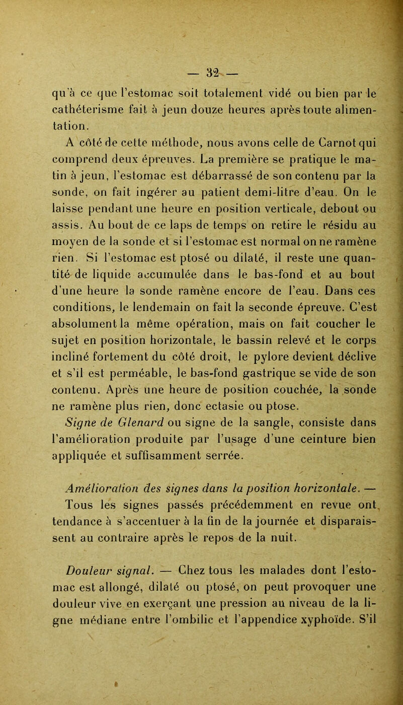 qu’à ce que l’estomac soit totalement vidé ou bien par le cathétérisme fait à jeun douze heures après toute alimen- tation. A côté de cette méthode, nous avons celle de Carnot qui comprend deux épreuves. La première se pratique le ma- tin à jeun, l’estomac est débarrassé de son contenu par la sonde, on fait ingérer au patient demi-litre d’eau. On le laisse pendant une heure en position verticale, debout ou assis. Au bout de ce laps de temps on retire le résidu au moyen de la sonde et si l’estomac est normal on ne ramène rien. Si l’estomac est ptosé ou dilaté, il reste une quan- tité de liquide accumulée dans le bas-fond et au bout d’une heure la sonde ramène encore de l’eau. Dans ces conditions, le lendemain on fait la seconde épreuve. C’est absolument la même opération, mais on fait coucher le sujet en position horizontale, le bassin relevé et le corps incliné fortement du côté droit, le pylore devient déclive et s’il est perméable, le bas-fond gastrique se vide de son contenu. Après une heure de position couchée, la sonde ne ramène plus rien, donc ectasie ou ptose. Signe de Glenard ou signe de la sangle, consiste dans l’amélioration produite par l’usage d’une ceinture bien appliquée et suffisamment serrée. Amélioration des signes dans la position horizontale. — Tous les signes passés précédemment en revue ont tendance à s’accentuer à la fin de la journée et disparais- sent au contraire après le repos de la nuit. Douleur signal. — Chez tous les malades dont l’esto- mac est allongé, dilaté ou ptosé, on peut provoquer une douleur vive en exerçant une pression au niveau de la li- gne médiane entre l’ombilic et l’appendice xyphoïde. S’il