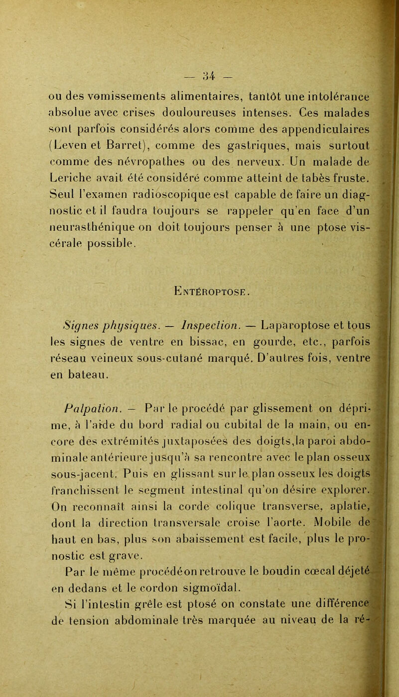 ou des vomissements alimentaires, tantôt une intolérance absolue avec crises douloureuses intenses. Ces malades sont parfois considérés alors comme des appendiculaires (Levenet Barret), comme des gastriques, mais surtout comme des névropathes ou des nerveux. Un malade de Leriche avait été considéré comme atteint de tabès fruste. Seul l’examen radioscopique est capable de faire un diag- nostic et il faudra toujours se rappeler qu’en face d’un neurasthénique on doit toujours penser à une ptose vis- cérale possible. Entéroptose. Signes physiques. — Inspection. — Laparoptose et tous les signes de ventre en bissac, en gourde, etc., parfois réseau veineux sous-cutané marqué. D’autres fois, ventre en bateau. Palpation. — Par le procédé par glissement on dépri- me, à l’akle du bord radial ou cubital de la main, ou en- core des extrémités juxtaposées des doigts,la paroi abdo- minale antérieure jusqu’à sa rencontre avec le plan osseux sous-jacent. Puis en glissant sur le plan osseux les doigts franchissent le segment intestinal qu’on désire explorer. On reconnaît ainsi la corde colique transverse, aplatie, dont la direction transversale croise l’aorte. Mobile de haut en bas, plus son abaissement est facile, plus le pro- nostic est grave. Par le même procédéon retrouve le boudin cœcal déjeté en dedans et le cordon sigmoïdal. Si l’intestin grêle est ptosé on constate une différence de tension abdominale très marquée au niveau de la ré-