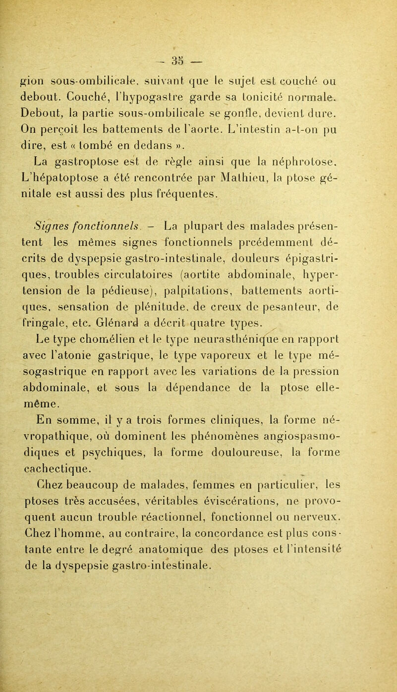 gion sous-ombilicale, suivant que le sujet est couché ou debout. Couché, l’hypogastre garde sa tonicité normale. Debout, la partie sous-ombilicale se gonfle, devient dure. On perçoit les battements de l'aorte. L’intestin a-t-on pu dire, est « tombé en dedans ». La gastroptose est de règle ainsi que la néphrotose. L’hépatoptose a été rencontrée par Mathieu, la ptose gé- nitale est aussi des plus fréquentes. Signes fonctionnels. - La plupart des malades présen- tent les mêmes signes fonctionnels prcédemment dé- crits de dyspepsie gastro-intestinale, douleurs épigastri- ques, troubles circulatoires (aortite abdominale, hyper- tension de la pédieuse), palpitations, battements aorti- ques, sensation de plénitude, de creux de pesanteur, de fringale, etc. Glénard a décrit quatre types. Le type chomélien et le type neurasthénique en rapport avec l’atonie gastrique, le type vaporeux et le type mé- sogastrique en rapport avec les variations de la pression abdominale, et sous la dépendance de la ptose elle- même. En somme, il y a trois formes cliniques, la forme né- vropathique, où dominent les phénomènes angiospasmo- diques et psychiques, la forme douloureuse, la forme cachectique. Chez beaucoup de malades, femmes en particulier, les ptoses très accusées, véritables éviscérations, ne provo- quent aucun trouble réactionnel, fonctionnel ou nerveux. Chez l’homme, au contraire, la concordance est plus cons- tante entre le degré anatomique des ptoses et l’intensité de la dyspepsie gastro-intestinale.