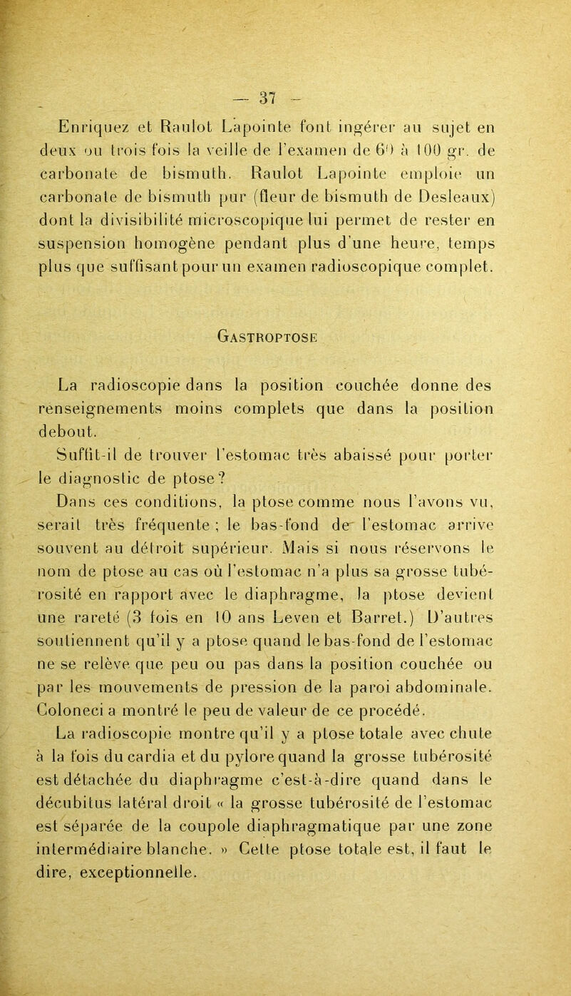 Enriquez et Raulot Lapointe font ingérer au sujet en deux ou trois fois la veille de l’examen de 60 à 100 gr. de carbonate de bismuth. Raulot Lapointe emploie un carbonate de bismuth pur (fleur de bismuth de Desleaux) dont la divisibilité microscopique lui permet de rester en suspension homogène pendant plus d’une heure, temps plus que suffisant pour un examen radioscopique complet. Gastroptose La radioscopie dans la position couchée donne des renseignements moins complets que dans la position debout. Suffit-il de trouver l’estomac très abaissé pour porter le diagnostic de ptose? Dans ces conditions, la ptose comme nous l’avons vu, serait très fréquente ; le bas-fond de' l'estomac arrive souvent au détroit supérieur. Mais si nous réservons le nom de ptose au cas où l’estomac n’a plus sa grosse tubé- rosité en rapport avec le diaphragme, la ptose devient une rareté (3 fois en 10 ans Leven et Barret.) D’autres soutiennent qu’il y a ptose quand le bas-fond de l’estomac ne se relève que peu ou pas dans la position couchée ou par les mouvements de pression de la paroi abdominale. Coloneci a montré le peu de valeur de ce procédé. La radioscopie montre qu’il y a ptose totale avec chute à la fois du cardia et du pylore quand la grosse tubérosité est détachée du diaphragme c’est-à-dire quand dans le décubitus latéral droit « la grosse tubérosité de l’estomac est séparée de la coupole diaphragmatique par une zone intermédiaire blanche. » Cette ptose totale est, il faut le dire, exceptionnelle.
