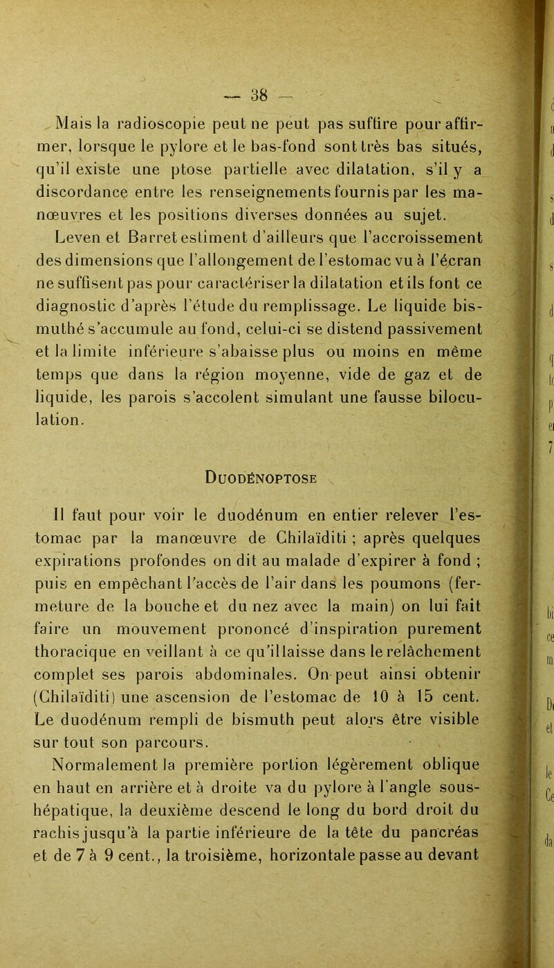 Mais la radioscopie peut ne peut pas suffire pour affir- mer, lorsque le pylore et le bas-fond sont très bas situés, qu’il existe une ptose partielle avec dilatation, s’il y a discordance entre les renseignements fournis par les ma- nœuvres et les positions diverses données au sujet. Leven et Barretestiment d’ailleurs que l’accroissement des dimensions que l’allongement de l’estomac vu à l’écran ne suffisent pas pour caractériser la dilatation et ils font ce diagnostic d’après l’étude du remplissage. Le liquide bis- muthé s’accumule au fond, celui-ci se distend passivement et la limite inférieure s’abaisse plus ou moins en même temps que dans la région moyenne, vide de gaz et de liquide, les parois s’accolent simulant une fausse bilocu- lation. Duodënoptose Il faut pour voir le duodénum en entier relever l’es- tomac par la manœuvre de Chilaïditi ; après quelques expirations profondes on dit au malade d’expirer à fond ; puis en empêchant l’accès de l’air dans les poumons (fer- meture de la bouche et du nez avec la main) on lui fait faire un mouvement prononcé d’inspiration purement thoracique en veillant à ce qu’illaisse dans le relâchement complet ses parois abdominales. On peut ainsi obtenir (Chilaïditi) une ascension de l’estomac de 10 à 15 cent. Le duodénum rempli de bismuth peut alors être visible surtout son parcours. Normalement la première portion légèrement oblique en haut en arrière et à droite va du pylore à l’angle sous- hépatique, la deuxième descend le long du bord droit du rachisjusqu a la partie inférieure de la tête du pancréas et de 7 à 9 cent., la troisième, horizontale passe au devant