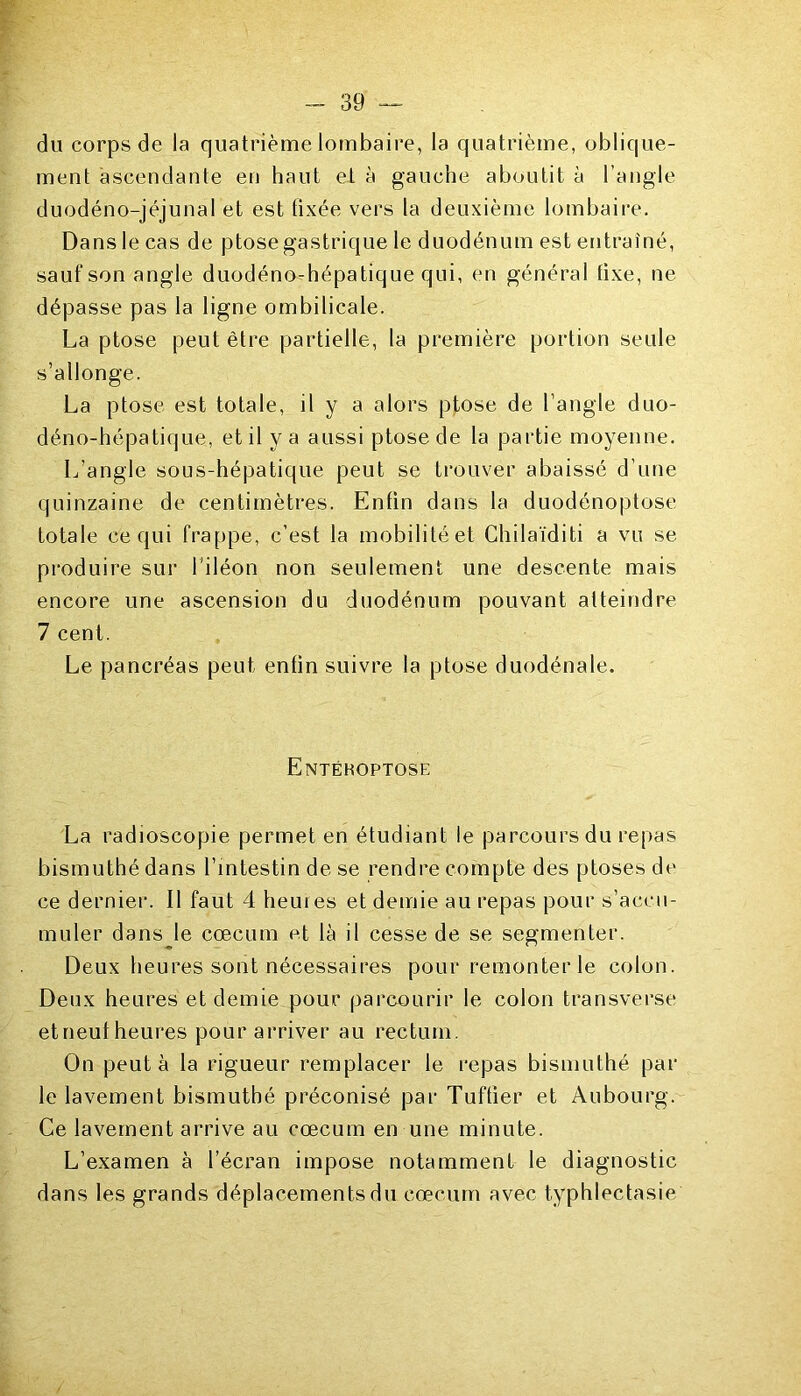 du corps de la quatrième lombaire, la quatrième, oblique- ment ascendante en haut et à gauche aboutit à l’angle duodéno-jéjunal et est fixée vers la deuxième lombaire. Dans le cas de ptose gastrique le duodénum est entraîné, sauf son angle duodéno-hépatique qui, en général fixe, ne dépasse pas la ligne ombilicale. La ptose peut être partielle, la première portion seule s’allonge. La ptose est totale, il y a alors ptose de l’angle duo- déno-hépatique, et il y a aussi ptose de la partie moyenne. L’angle sous-hépatique peut se trouver abaissé d'une quinzaine de centimètres. Enfin dans la duodénoptose totale ce qui frappe, c’est la mobilité et Chilaïditi a vu se produire sur 1 iléon non seulement une descente mais encore une ascension du duodénum pouvant atteindre 7 cent. Le pancréas peut enfin suivre la ptose duodénale. Entéhoptose La radioscopie permet en étudiant le parcours du repas bismuthé dans l’intestin de se rendre compte des ptoses de ce dernier. Il faut 4 heures et demie au repas pour s’accu- muler dans le cæcum et là il cesse de se segmenter. Deux heures sont nécessaires pour remonter le colon. Deux heures et demie pour parcourir le colon transverse etneut heures pour arriver au rectum. On peut à la rigueur remplacer le repas bismuthé par le lavement bismuthé préconisé par Tuffïer et Aubourg. Ce lavement arrive au cæcum en une minute. L’examen à l’écran impose notamment le diagnostic dans les grands déplacements du cæcum avec typhlectasie