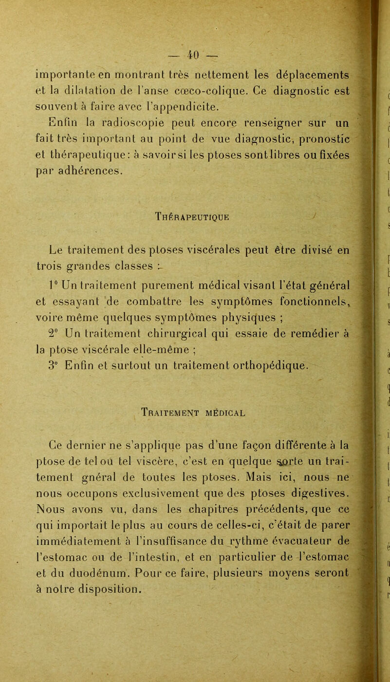 importante en montrant très nettement les déplacements et la dilatation de l’anse cœco-colique. Ce diagnostic est souvent à faire avec l’appendicite. Enfin la radioscopie peut encore renseigner sur un fait très important au point de vue diagnostic, pronostic et thérapeutique : à savoir si les ptoses sontlibres ou fixées par adhérences. Thérapeutique Le traitement des ptoses viscérales peut être divisé en trois grandes classes u 1° Un traitement purement médical visant l’état général et essayant de combattre les symptômes fonctionnels, voire même quelques symptômes physiques ; 2° Un traitement chirurgical qui essaie de remédier à la ptose viscérale elle-même ; 3° Enfin et surtout un traitement orthopédique. Traitement médical Ce dernier ne s’applique pas d’une façon différente à la ptose de tel ou tel viscère, c’est en quelque ^orte un trai- tement gnéral de toutes les ptoses. Mais ici, nous ne nous occupons exclusivement que des ptoses digestives. Nous avons vu, dans les chapitres précédents, que ce qui importait le plus au cours de celles-ci, c’était de parer immédiatement à l’insuffisance du rythme évacuateur de l’estomac ou de l’intestin, et en particulier de l’estomac et du duodénum. Pour ce faire, plusieurs moyens seront à notre disposition. . v « Sü».
