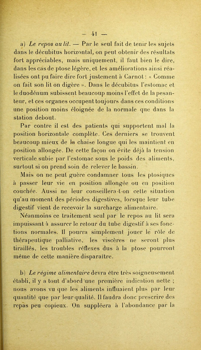 a) Le repos au lit. — Par le seul fait de tenir les sujets dans le décubitus horizontal, on peut obtenir des résultats fort appréciables, mais uniquement, il faut bien le dire, dans les cas de ptose légère, et les améliorations ainsi réa- lisées ont pu faire dire fort justement à Carnot : «■ Comme on fait son lit on digère ». Dans le décubitus l’estomac et le duodénum subissent beaucoup moins l’effet de la pesan- teur, et ces organes occupent toujours dans ces conditions une position moins éloignée de la normale que dans la station debout. Par contre il est des patients qui supportent mal la position horizontale complète. Ces derniers se trouvent beaucoup mieux de la chaise longue qui les maintient en position allongée. De cette façon on évite déjà la tension verticale subie par l’estomac sous le poids des aliments, surtout si on prend soin de relever le bassin. Mais on ne peut guère condamner tous les ptosiques à passer leur vie en position allongée ou en position couchée. Aussi ne leur conseillera-t on cette situation qu’au moment des périodes digestives, lorsque leur tube digestif vient de recevoir la surcharge alimentaire. Néanmoins ce traitement seul par le repos au lit sera impuissant à assurer le retour du tube digestif à ses fonc- tions normales. Il pourra simplement jouer le rôle de thérapeutique palliative, les viscères ne seront plus tiraillés, les troubles réflexes dus à la ptose pourront même de cette manière disparaître. b) Le régime alimentaire devra être très soigneusement établi, il y a tout d’abord une première indication nette ; nous avons vu que les aliments influaient plus par leur quantité que par leur qualité. Il faudra donc prescrire des repas peu copieux. On suppléera à l’abondance par la
