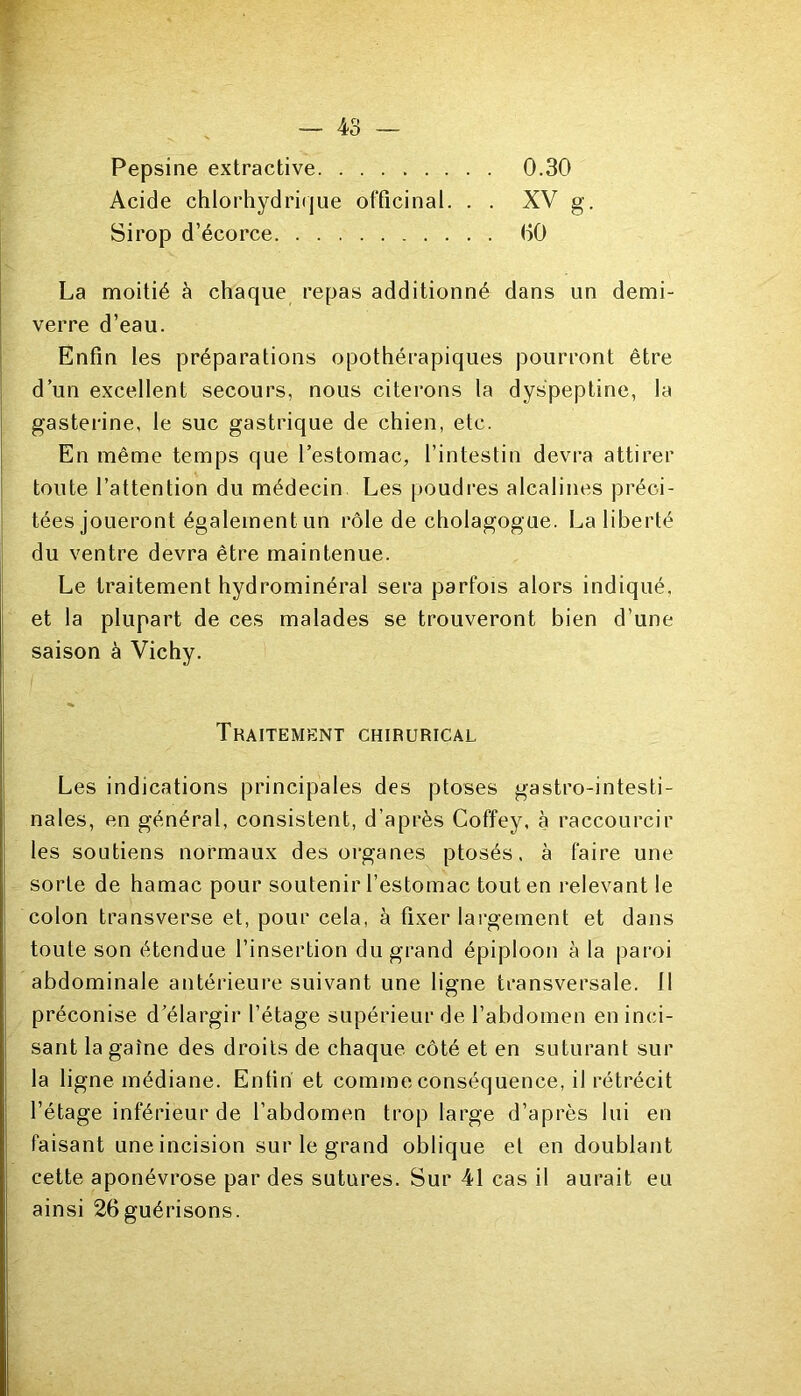 Pepsine extractive Acide chlorhydrique officinal. . . Sirop d’écorce 0.30 XV g. 00 La moitié à chaque repas additionné dans un demi- verre d’eau. Enfin les préparations opothérapiques pourront être d’un excellent secours, nous citerons la dys'peptine, la gasterine, le suc gastrique de chien, etc. En même temps que l’estomac, l’intestin devra attirer toute l’attention du médecin Les poudres alcalines préci- tées joueront également un rôle de cholagogue. La liberté du ventre devra être maintenue. Le traitement hydrominéral sera parfois alors indiqué, et la plupart de ces malades se trouveront bien d’une saison à Vichy. Les indications principales des ptoses gastro-intesti- nales, en général, consistent, d’après Coffey, à raccourcir les soutiens normaux des organes ptosés, à faire une sorte de hamac pour soutenir l’estomac tout en relevant le colon transverse et, pour cela, à fixer largement et dans toute son étendue l’insertion du grand épiploon à la paroi abdominale antérieure suivant une ligne transversale, tl préconise d’élargir l’étage supérieur de l’abdomen en inci- sant la gaîne des droits de chaque côté et en suturant sur la ligne médiane. Enfin et comme conséquence, il rétrécit l’étage inférieur de l’abdomen trop large d’après lui en faisant une incision sur le grand oblique et en doublant cette aponévrose par des sutures. Sur 41 cas il aurait eu ainsi 26guérisons. Traitement chirurical.