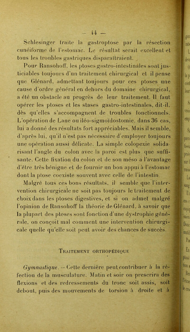 Schlesinger traite la gastroptose par la résection cunéiforme de l’estomac. Le résultat serait excellent et tous les troubles gastriques disparaîtraient. Pour Ransohoff, les ptoses gastro-intestinales sont jus- ticiables toujours d’un traitement chirurgical et il pense que Glénard, admettant toujours pour ces ptoses une cause d’ordre général en dehors du domaine chirurgical, a été un obstacle au progrès de leur traitement. Il faut opérer les ptoses et les stases gastro-intestinales, dit-il, dès qu’elles s’accompagnent de troubles fonctionnels. L’opération de Lane ou iléo-sigmoïdostomie, dans 36 cas, lui a donné des résultats fort appréciables. Mais il semble, d’après lui, qu’il n’est pas nécessaire d’employer toujours une opération aussi délicate. La simple colopexie solida- risant l’angle du colon avec la paroi est plus que suffi- sante. Cette fixation du colon et de son méso a l’avantage d’être très bénigne et de fournir un bon appui à l'estomac dont la ptose coexiste souvent avec celle de l’intestin. Malgré tous ces bons résultats, il semble que l’inter- vention chirurgicale ne soit pas toujours le traitement de choix dans les ptoses digestives, et si on admet malgré l’opinion de Ransohoff la théorie de Glénard, à savoir que la plupart des ptoses sont fonction d’une dystrophie géné- rale, on conçoit mal comment une intervention chirurgi- cale quelle qu’elle soit peut avoir des chances de succès. Traitement orthopédique Gymnastique. -- Cette dernière peut contribuer à la ré- fection delà musculature. Matin et soir on prescrira des flexions et des redressements du tronc soit assis, soit debout, puis des mouvements de torsion à droite et à