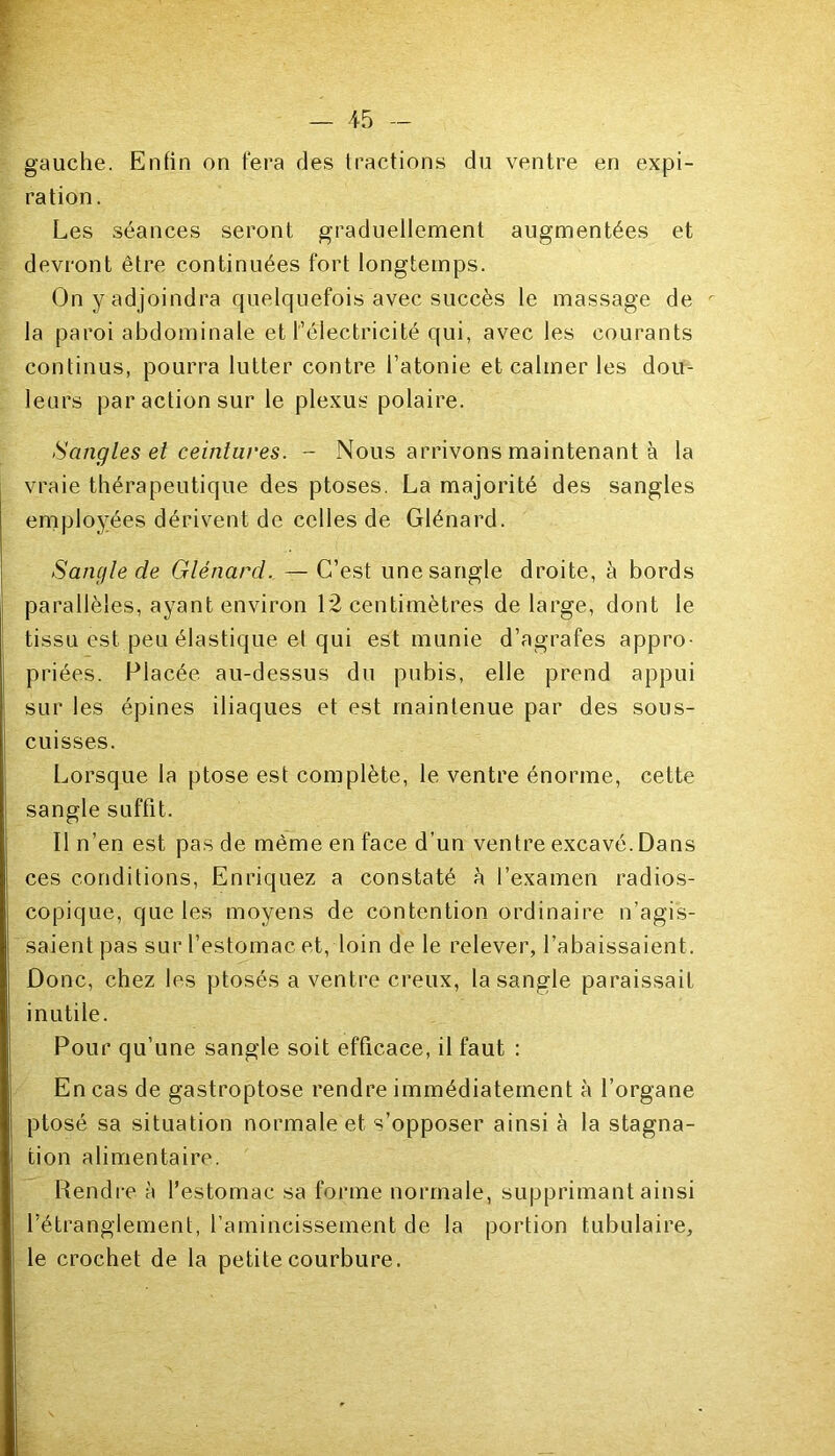 gauche. Enfin on fera des tractions du ventre en expi- ration. Les séances seront graduellement augmentées et devront être continuées fort longtemps. On y adjoindra quelquefois avec succès le massage de la paroi abdominale et l’électricité qui, avec les courants continus, pourra lutter contre l’atonie et calmer les dou- leurs par action sur le plexus polaire. Sangles et ceintures. - Nous arrivons maintenant à la vraie thérapeutique des ptoses. La majorité des sangles employées dérivent de celles de Glénard. Sangle de Glénard. — C’est une sangle droite, à bords parallèles, ayant environ 12 centimètres de large, dont le tissu est peu élastique et qui est munie d’agrafes appro- priées. Placée au-dessus du pubis, elle prend appui sur les épines iliaques et est maintenue par des sous- cuisses. Lorsque la ptose est complète, le ventre énorme, cette sangle suffit. Il n’en est pas de même en face d’un ventre excavé.Dans ces conditions, Enriquez a constaté h l’examen radios- copique, que les moyens de contention ordinaire n’agis- saient pas sur l’estomac et, loin de le relever, l’abaissaient. Donc, chez les ptosés a ventre creux, la sangle paraissait inutile. Pour qu’une sangle soit efficace, il faut : En cas de gastroptose rendre immédiatement à l’organe ptosé sa situation normale et s’opposer ainsi à la stagna- tion alimentaire. Rendre à l’estomac sa forme normale, supprimant ainsi l’étranglement, l’amincissement de la portion tubulaire, le crochet de la petite courbure.