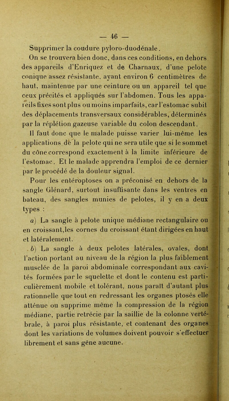 Supprimer la coudure pyloro-duodénale. On se trouvera bien donc, dans ces conditions, en dehors des appareils d’Enriquez et de Charnaux, d’une pelote conique assez résistante, ayant environ 6 centimètres de haut, maintenue par une ceinture ou un appareil tel que ceux précités et appliqués sur l’abdomen. Tous les appa- reils fixes sont plus ou moins imparfaits, car l’estomac subit des déplacements transversaux considérables, déterminés par la réplélion gazeuse variable du colon descendant. 11 faut donc que le malade puisse varier lui-même les applications de la pelote qui ne sera utile que si le sommet du cône correspond exactement à la limite inférieure de l’estomac. Et le malade apprendra l’emploi de ce dernier par le procédé de la douleur signal. Pour les entéroptoses on a préconisé en dehors de la sangle Glénard, surtout insuffisante dans les ventres en bateau, des sangles munies de pelotes, il y en a deux types : a) La sangle à pelote unique médiane rectangulaire ou en croissant,les cornes du croissant étant dirigées en haut et latéralement. b) La sangle à deux pelotes latérales, ovales, dont l’action portant au niveau de la région la plus faiblement musclée de la paroi abdominale correspondant aux cavi- tés formées par le squelette et dont le contenu est parti- culièrement mobile et tolérant, nous paraît d’autant plus rationnelle que tout en redressant les organes ptosés elle atténue ou supprime même la compression de la région médiane, partie rétrécie par la saillie de la colonne verté- brale, à paroi plus résistante, et contenant des organes dont les variations de volumes doivent pouvoir s'effectuer librement et sans gêne aucune.