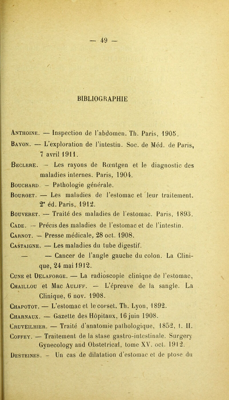 / BIBLIOGRAPHIE Anthoine. — Inspection de l’abdomen. Th. Paris, 1905. Bayon. — L’exploration de l’intestin. Soc. de Méd. de Paris, 7 avril 1911. Beclere. — Les rayons de Rœntgen et le diagnostic des maladies internes. Paris, 1904. Bouchard. — Pathologie générale. Bourget. — Les maladies de l’estomac et leur traitement. 2° éd. Paris, 1912. Bouveret. — Traité des maladies de l’estomac. Paris, 1893. Cade. — Précis des maladies de l’estomac et de l’intestin. Carnot. — Presse médicale, 28 oct. 1908. Castaigne. — Les maladies du tube digestif. — — Cancer de l’angle gauche du colon. La Clini- que, 24 mai 1912. Cune et Delaforge. — La radioscopie cliniqne de l’estomac, Chaillou et Mac Auliff. — L’épreuve de la sangle. La Clinique, 6 nov. 1908. Chapotot. — L’estomac et le corset. Th. Lyon, 1892. Charnaux. — Gazette des Hôpitaux, 16 juin 1908. Cruveilhier. — Traité d’anatomie pathologique, 1852, t. II. Coffey. — Traitement de la stase gastro-intestinale. Surgery Gynecology and Obstétrical, tome XV. oct. 1912. Desteines. - Un cas de dilatation d’estomac et de ptose du