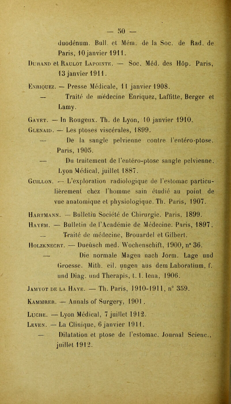 .HO — duodénum. Bull, et Mém. de la Soc. de Rad. de Paris, 10 janvier 1911. Durand et Raulot Lapointr. — Soc. Méd. des Hôp. Paris, 13 janvier 1911. Enriquez. — Presse Médicale, 11 janvier 1908. — Traité de médecine Enriquez, Laffitte, Berger et Lamy. Gayet. — ïn Rougeux. Th. de Lyon, 10 janvier 1910. Glenaid. — Les ptoses viscérales, 1899. — De la sangle pelvienne contre l’entéro-ptose. Paris, 1905. — Du traitement de l’entéro-plose sangle pelvienne. Lyon Médical, juillet 1887. Guillon. — L’exploration radiologique de l’estomac particu- lièrement chez l’homme sain étudié au point de vue anatomique et physiologique. Th. Paris, 1907. Hartmann. — Bulletin Société de Chirurgie. Paris, 1899. Hayem. — Bulletin de l’Académie de Médecine. Paris, 1897. — Traité de médecine, Brouardel et Gilbert. Holzknecrt. — Dueùsch med. Wochenschift, 1900, n9 36. — Die normale Magen nach Jorm. Lage und Groesse. Mit h. eil. ungen ans dem Laboratium, f. und Diag. und Therapis, t. I. lena, 1906. Jamyot de la Haye. — Th. Paris, 1910-1911, nü 359. Kammrer. — Annals of Surgery, 1901 . Luche. —Lyon Médical, 7 juillet 1912. Leven. —La Clinique, 6 janvier 1911. — Dilatation et ptose de l’estomac. Journal Scienc., juillet 1912.