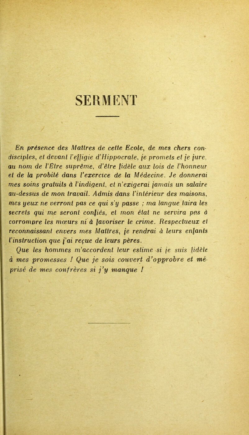 SERMENT En présence des Maîtres de cette Ecole, de mes chers con- disciples, et devant l'effigie d'Hippocrate, fe promets et je jure, au nom de l’Etre suprême, d’être fidèle aux lois de l’honneur et de la probité dans l’exercice de la Médecine. Je donnerai mes soins gratuits A l’indigent, et n'exigerai jamais un salaire au-dessus de mon travail. Admis dans l’intérieur des maisons, mes yeux ne verront pas ce qui s’y passe ; ma langue taira les secrets qui me seront confiés, et mon état ne servira pas à corromDre les mœurs ni à favoriser le crime. Respectueux et reconnaissant envers mes Maîtres, je rendrai A leurs enfants l’instruction que j’ai reçue de leurs pères. Que les hommes m’accordent leur estime si je suis fidèle à mes promesses 1 Que je sois couvert d’opprobre et mé prisé de mes confrères si j’y manque J