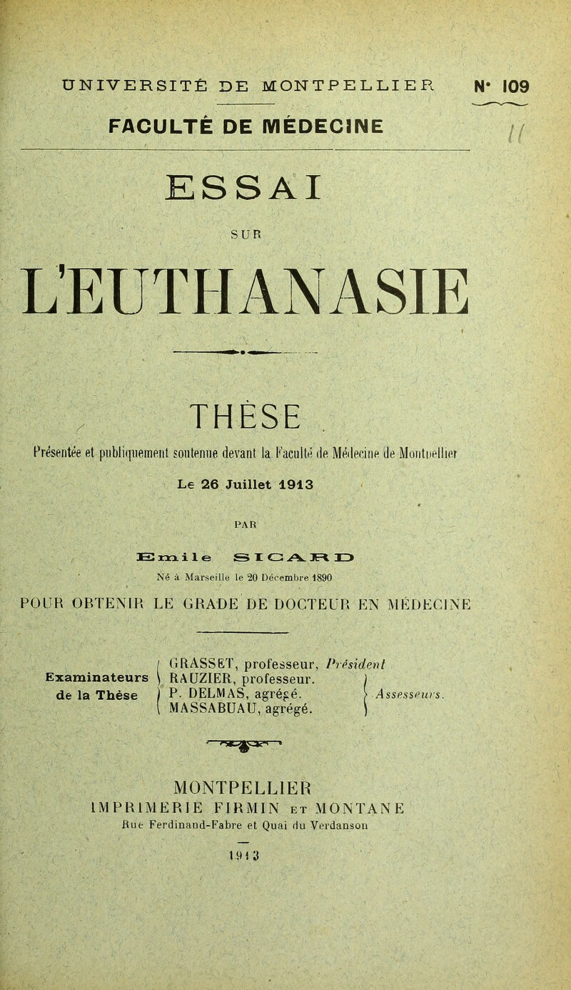 FACULTÉ DE MÉDECINE ESSAI SUR L’EUTHANASIE THESE Présentée et publiquement soutenue devant la Faculté de Médecine de Montpellier Le 26 Juillet 1913 PAR Emile SIGA.3RD Né à Marseille le 20 Décembre 1890 POUR OBTENIR LE GRADE DE DOCTEUR EN MÉDECINE / GRASSET, professeur, Président Examinateurs \ RAUZIER, professeur. ) de la Thèse P- DELMAS, agrégé. r -Assesseurs. ( MASSABUAU, agrégé. ) MONTPELLIER IMPRIMERIE FIRMIN et MONTANE Rue Ferdinand-Fabre et Quai du Verdanson HH 3