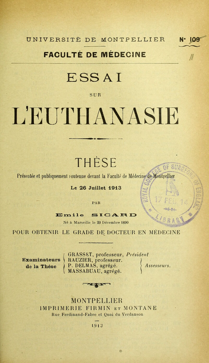 FACULTÉ DE MÉDECINE ESSAI SUR THÈSE 0:7;.. Présentée et publiquement foutenue devant la Faculté de Médecine de Montpellier fi'h Lj/ l( / ^ ^ Le 26 Juillet 1913 PAR H! m i le S X G A. IR D Né à Marseille le 20 Décembre 1890 «\ Ms / ^2 i /•'Si POUR OBTENIR LE GRADE DE DOCTEUR EN MÉDECINE / GRASSET, professeur, Président Examinateurs } RAUZIER, professeur. ) de la Thèse P- DELMAS, agrég é. > Assesseurs. [ MASSABUAU, agrégé. ) MONTPELLIER IMPRIMERIE FIRMIN et MONTANE Rue Ferdinand-Fabre et Quai du Verdanson 1913