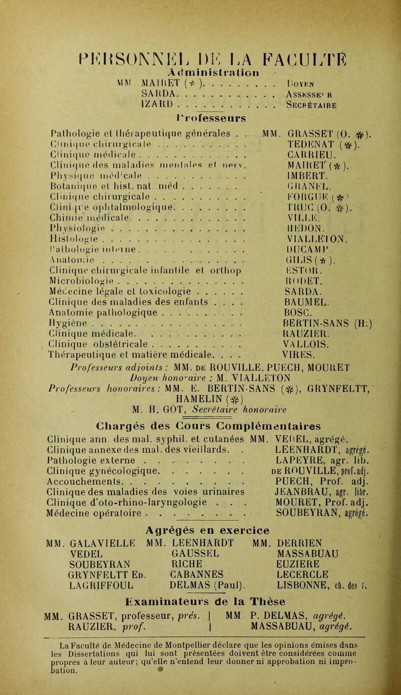 PERSONNEL DM MA PAC U MTR Administration MM MA lit ET (* ) Doykn SAliDA Assksse1 r 1Z A RI) Secrétaire Professeurs Pathologie cl thérapeutique générales . . MM. GRASSET (0. CIi11i<j11e chirurgicale TEDENAT (^). Clinique médicale CAltRIEU. Clinique des maladies mentales et nerv. MAIRET($). Physique méd:cale IMBERT. Botanique et hist. nat. méd GliANEL. Clinique cliii urgicale ' K0RG11E (* ' Clini ji e ophtalmologique TRIJC (O. YfO- Chimie médicale VIMME. Physiologie UEDON. Histologie VIAEEETON. Pathologie in Ici ne DUC AM P Analomie GIEIS(tt). Clinique chirurgicale infantile et orthop ESTOR. Microbiologie ROPET. Médecine légale cl Loxicologie SARDA. Clinique des maladies des enfants .... BAUMEL. Anatomie pathologique BOSC. Hygiène BERTIN-SANS (H.) Clinique médicale RAUZIER. Clinique obstétricale VALM01S. Thérapeutique et matière médicale. . . . VIRES. Professeurs adjoints: MM. de ROUVILLE, PUECH, MOURET Doyen honoraire : M. VIALLETON Professeurs honoraires: MM. E. BERTIN-SANS (-$), GRYNFELTT, HAMELIN (#) M. H. GOT, Secrétaire honoraire Chargés des Cours Complémentaires Clinique ann. des mal. syphil. et cutanées MM. VEDEL, agrégé. Clinique annexe des mal. des vieillards. . LEENHARDT, agrégé Pathologie externe LAPEYRE, agr. lib Clinique gynécologique de ROUVILLE, prof.adj Accouchements PUECH, Prof, adj Clinique des maladies des voies urinaires JEANBRAU, agr. libr Clinique d’oto-rhino-laryngologie . . . MOURET, Prof, adj Médecine opératoire SOUBEYRAN, agrégé Agrégés en exercice MM. GALAVIELLE MM. LEENHARDT MM. DERRIEN VEDEL GAUSSLL MASSABUAU SOUBEYRAN RICHE EUZIERE GRYNFELTT Ed. CABANNES LECERCLE LAGRIFFOUL DELMAS (Paul). LISBONNE, ch. des I. Examinateurs de la Thèse MM. GRASSET, professeur, prés. | MM P. DELMAS, agrégé. RAUZIER, prof. | MASSABUAU, agrégé. La Faculté de Médecine de Montpellier déclare que les opinions émises dans les Dissertations qui lui sont présentées doivent être considérées comme Eropres à leur auteur; qu’elle n’entend leur donner ni approbation ni impro- ation. •