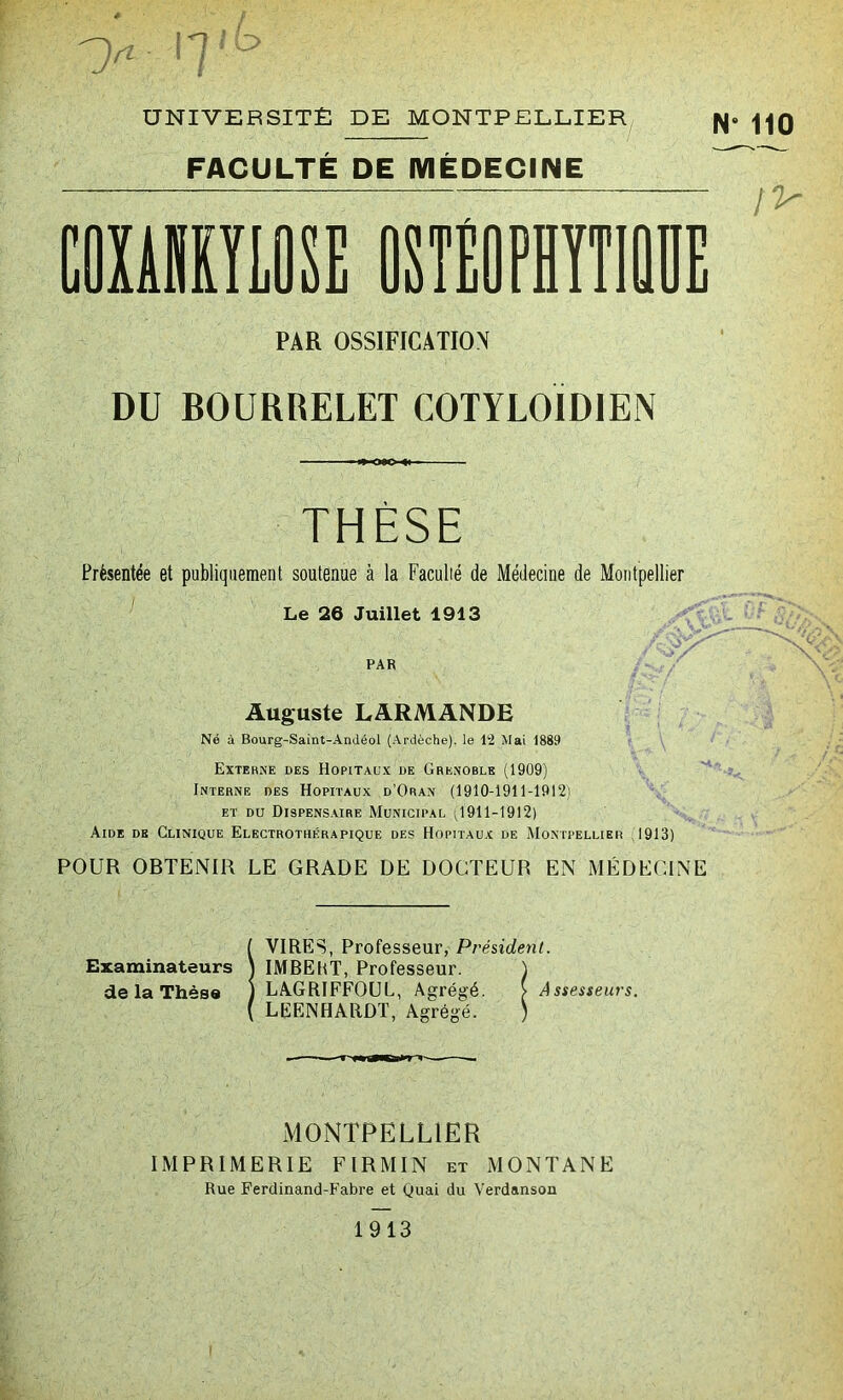 >■ 'Tb UNIVERSITÉ DE MONTPELLIER FACULTÉ DE MÉDECINE PAR OSSIFICATION DU BOURRELET C0TYL0ID1EN THÈSE Présentée et publiquement soutenue à la Faculté de Médecine Le 26 Juillet 1913 PAR Auguste LARMANDE Né à Bourg-Saint-Andéol (Ardèche), le 12 Mai 1889 Externe des Hôpitaux de Grenoble (1909) Interne des Hôpitaux d’Oran (1910-1911-1912) et du Dispensaire Municipal (1911-1912) Aide de Clinique Electrotiiérapique des Hôpitaux de Montpellier 1913) POUR OBTENIR LE GRADE DE DOCTEUR EN MÉDECINE de Montpellier A/ ! VIRES, Professeur, Président. IMBEKT, Professeur. ) LAGRIFFOUL, Agrégé. > Assesseurs. LEENHARDT, Agrégé. ; MONTPELLIER IMPRIMERIE FIRMIN et MONTANE Rue Ferdinand-Fabre et Quai du Yerdanson 1913