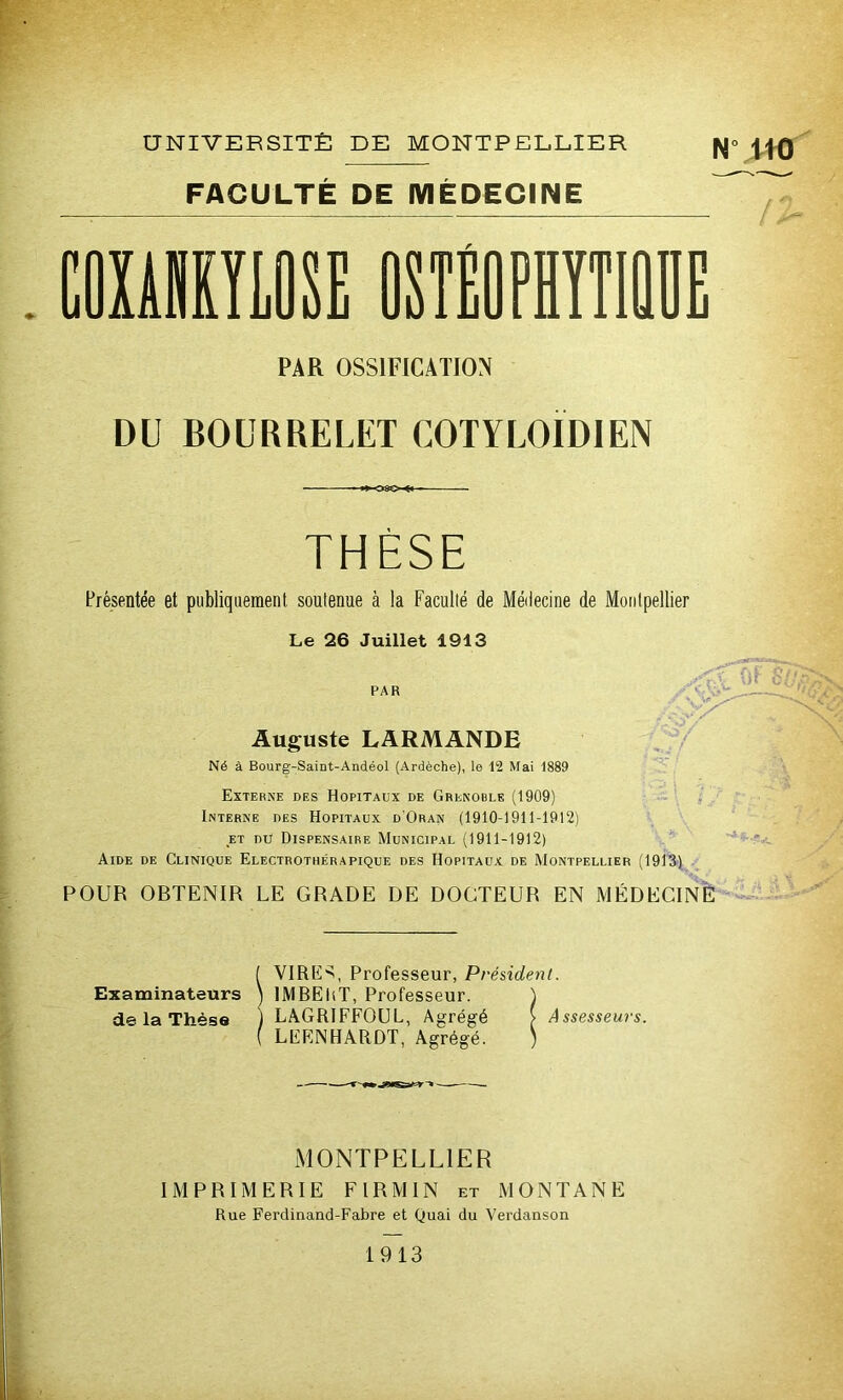 UNIVERSITÉ DE MONTPELLIER |y|° JJQ FACULTÉ DE MÉDECINE PAR OSSIFICATION DU BOURRELET COTYLOÏDIEN THÈSE Présentée et publiquement soutenue à la Faculté de Médecine de Montpellier Le 26 Juillet 1913 PAR Auguste LARMANDE Né à Bourg-Saint-Andéol (Ardèche), le 12 Mai 1889 Externe des Hôpitaux de Grenoble (1909) Interne des Hôpitaux d'Oran (1910-1911-1912) et du Dispensaire Municipal (1911-1912) Aide de Clinique Electrothérapique des Hôpitaux de Montpellier (1913) POUR OBTENIR LE GRADE DE DOCTEUR EN MÉDECINE Examinateurs de la Thèse ( VIRUS, Professeur, Président. ) lMBEltT, Professeur. ) j LAGRIFFOUL, Agrégé > Assesseurs. ( LEENHARDT, Agrégé. ) MONTPELLIER IMPRIMERIE FIRMIN et MONTANE Rue Ferdinand-Fabre et Quai du Verdanson 1913