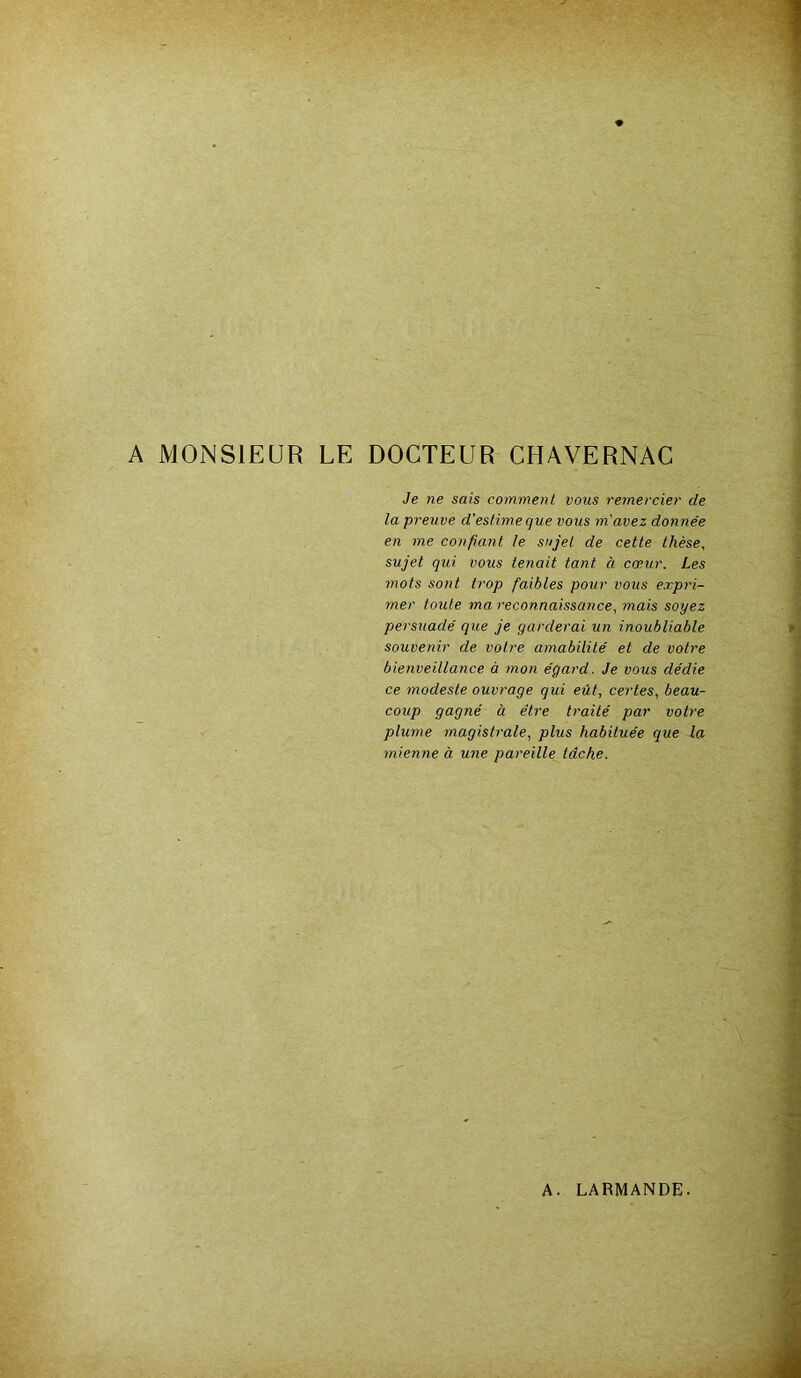 A MONSIEUR LE DOCTEUR CHAVERNAC Je ne sais comment vous remercier de la preuve d'estime que vous m'avez donnée en me confiant le sujet de cette thèse, sujet qui vous tenait tant à cœur. Les mots sont trop faibles pour vous expri- mer toute ma reconnaissance, mais soyez persuadé que je garderai un inoubliable souvenir de votre amabilité et de votre bienveillance à mon égard. Je vous dédie ce modeste ouvrage qui eût, certes, beau- coup gagné à être traité par votre plume magistrale, plus habituée que la mienne à une pareille tâche.