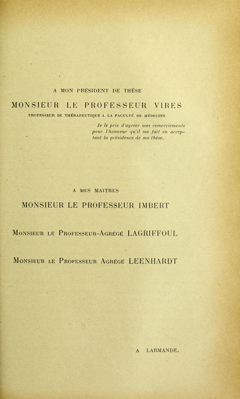 A MON PRÉSIDENT DE THÈSE MONSIEUR LE PROFESSEUR VIRES PROFESSEUR DE THÉRAPEUTIQUE A LA FACULTÉ DE MÉDECINE Je le prie d'agréer mes remerciements pour l'honneur qu'il me fait en accep- tant la présidence de ma thèse. A MES MAITRES MONSIEUR LE PROFESSEUR IMBERT Monsieur le Professeur-Agrégé LAGRIFFOUL Monsieur le Professeur Agrégé LEENHARDT