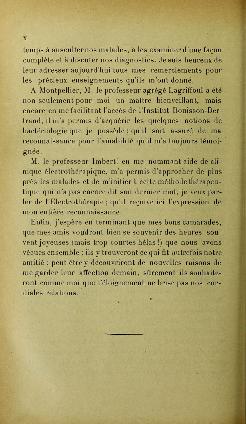 temps à ausculter nos malades, à les examiner d’une façon complète et h discuter nos diagnostics. Je suis heureux de leur adresser aujourd’hui tous mes remerciements pour les précieux enseignements qu’ils m’ont donné. A Montpellier, M. le professeur agrégé Lagriffoul a été non seulement pour moi un maître bienveillant, mais encore en me facilitant l’accès de l’Institut Bouisson-Ber- trand, il m’a permis d’acquérir les quelques notions de bactériologie que je possède ; qu’il soit assuré de ma reconnaissance pour l’amabilité qu’il m’a toujours témoi- gnée. M. le professeur Imbert, en me nommant aide de cli- nique électrolhérapique, m’a permis d’approcher de plus près les malades et de m’initier à cette méthodethérapeu- tique qui n’a pas encore dit son dernier mot, je veux par- ler de l’Electrothérapie ; qu’il reçoive ici l’expression de mon entière reconnaissance. Enfin, j’espère en terminant que mes bons camarades, que mes amis voudront bien se souvenir des heures sou- vent joyeuses (mais trop courtes hélas!) que nous avons vécues ensemble ; ils y trouveront ce qui fit autrefois notre amitié ; peut être y découvriront de nouvelles raisons de me garder leur affection demain, sûrement ils souhaite- ront comme moi que l’éloignement ne brise pas nos cor- diales relations. — H i